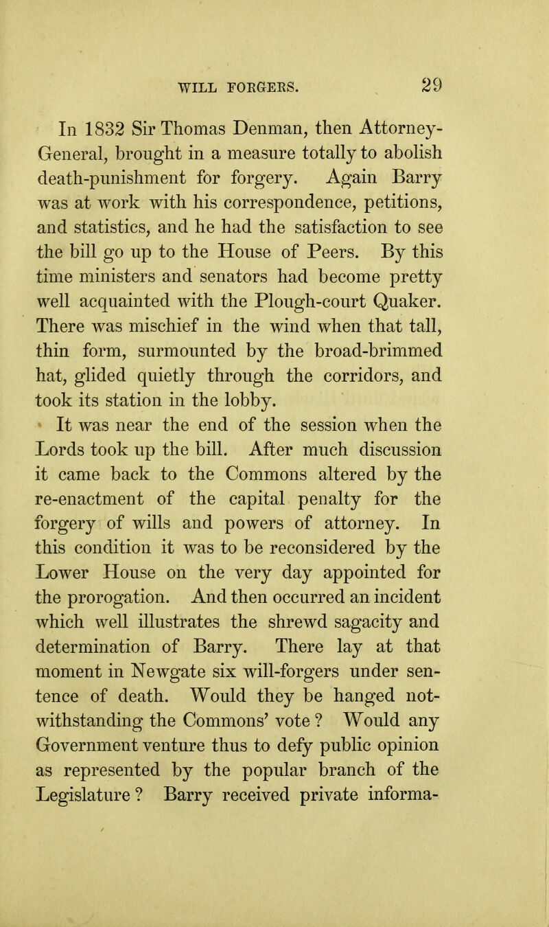 In 1832 Sir Thomas Denman, then Attorney- General, brought in a measure totally to abolish death-punishment for forgery. Again Barry was at work with his correspondence, petitions, and statistics, and he had the satisfaction to see the bill go up to the House of Peers. By this time ministers and senators had become pretty well acquainted with the Plough-court Quaker. There was mischief in the wind when that tall, thin form, surmounted by the broad-brimmed hat, glided quietly through the corridors, and took its station in the lobby. • It was near the end of the session when the Lords took up the bill. After much discussion it came back to the Commons altered by the re-enactment of the capital penalty for the forgery of wills and powers of attorney. In this condition it was to be reconsidered by the Lower House on the very day appointed for the prorogation. And then occurred an incident which well illustrates the shrewd sagacity and determination of Barry. There lay at that moment in Newgate six will-forgers under sen- tence of death. Would they be hanged not- withstanding the Commons' vote ? Would any Government venture thus to defy public opinion as represented by the popular branch of the Legislature ? Barry received private informa-