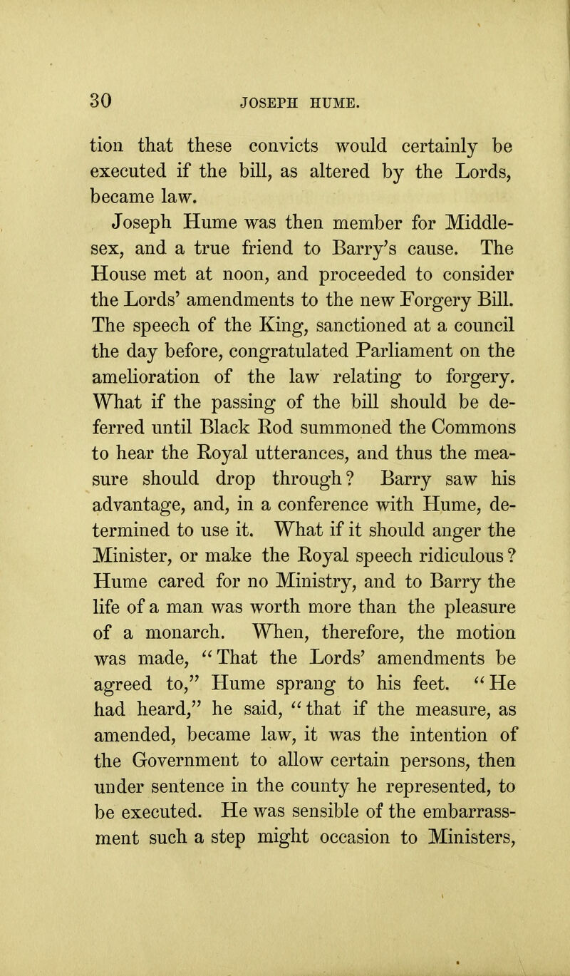 tion that these convicts would certainly be executed if the bill, as altered by the Lords, became law. Joseph Hume was then member for Middle- sex, and a true friend to Barry's cause. The House met at noon, and proceeded to consider the Lords' amendments to the new Forgery Bill. The speech of the King, sanctioned at a council the day before, congratulated Parliament on the amelioration of the law relating to forgery. What if the passing of the bill should be de- ferred until Black Rod summoned the Commons to hear the Royal utterances, and thus the mea- sure should drop through? Barry saw his advantage, and, in a conference with Hume, de- termined to use it. What if it should anger the Minister, or make the Royal speech ridiculous ? Hume cared for no Ministry, and to Barry the life of a man was worth more than the pleasure of a monarch. When, therefore, the motion was made, ^'That the Lords' amendments be agreed to, Hume sprang to his feet. He had heard, he said,  that if the measure, as amended, became law, it was the intention of the Government to allow certain persons, then under sentence in the county he represented, to be executed. He was sensible of the embarrass- ment such a step might occasion to Ministers,