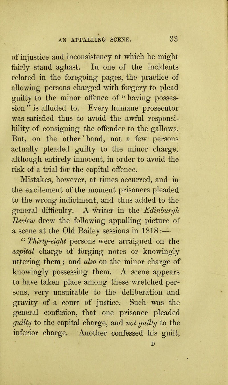 of injustice and inconsistency at which he might fairly stand aghast. In one of the incidents related in the foregoing pages, the practice of allowing persons charged with forgery to plead guilty to the minor olfence of ^'having posses- sion  is alluded to. Every humane prosecutor was satisfied thus to avoid the awful responsi- bility of consigning the offender to the gallows. But, on the other * hand, not a few persons actually pleaded guilty to the minor charge, although entirely innocent, in order to avoid the risk of a trial for the capital offence. Mistakes, however, at times occurred, and in the excitement of the moment prisoners pleaded to the wrong indictment, and thus added to the general difficulty. A writer in the Edinburgh Review drew the following appalling picture of a scene at the Old Bailey sessions in 1818 :—  Thirty-eight persons were arraigned on the capital charge of forging notes or knowingly uttering them; and also on the minor charge of knowingly possessing them. A scene appears to have taken place among these wretched per- sons, very unsuitable to the deliberation and gravity of a court of justice. Such was the general confusion, that one prisoner pleaded guilty to the capital charge, and not guilty to the inferior charge. Another confessed his guilt, D