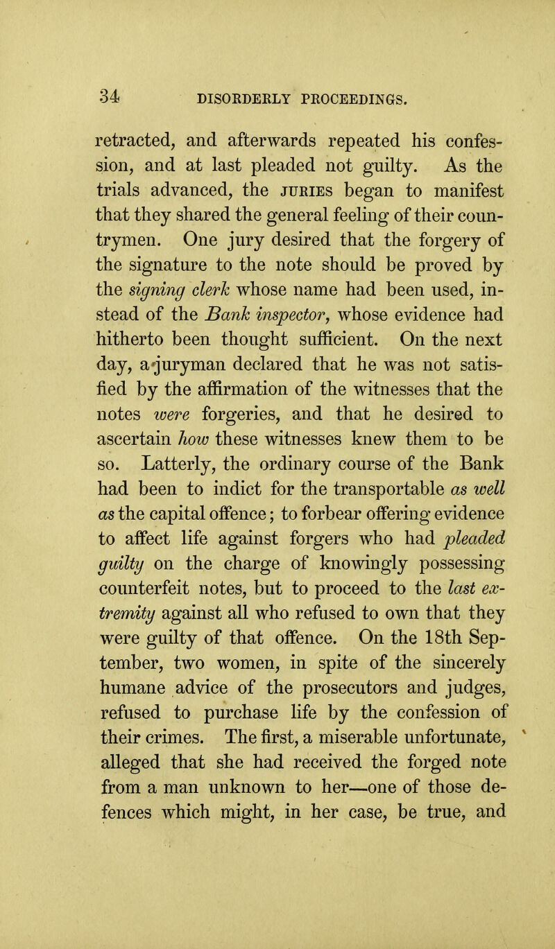 retracted, and afterwards repeated his confes- sion, and at last pleaded not guilty. As the trials advanced, the juries began to manifest that they shared the general feeling of their coun- trymen. One jury desired that the forgery of the signature to the note should be proved by the signing clerk whose name had been used, in- stead of the Bank inspector, whose evidence had hitherto been thought sufficient. On the next day, a ^juryman declared that he was not satis- fied by the affirmation of the witnesses that the notes were forgeries, and that he desired to ascertain how these witnesses knew them to be so. Latterly, the ordinary course of the Bank had been to indict for the transportable as well as the capital offence; to forbear offering evidence to affect life against forgers who had pleaded guilty on the charge of knowingly possessing counterfeit notes, but to proceed to the last ex- tremity against all who refused to own that they were guilty of that offence. On the 18th Sep- tember, two women, in spite of the sincerely humane advice of the prosecutors and judges, refused to purchase life by the confession of their crimes. The first, a miserable unfortunate, ^ alleged that she had received the forged note from a man unknown to her—one of those de- fences which might, in her case, be true, and