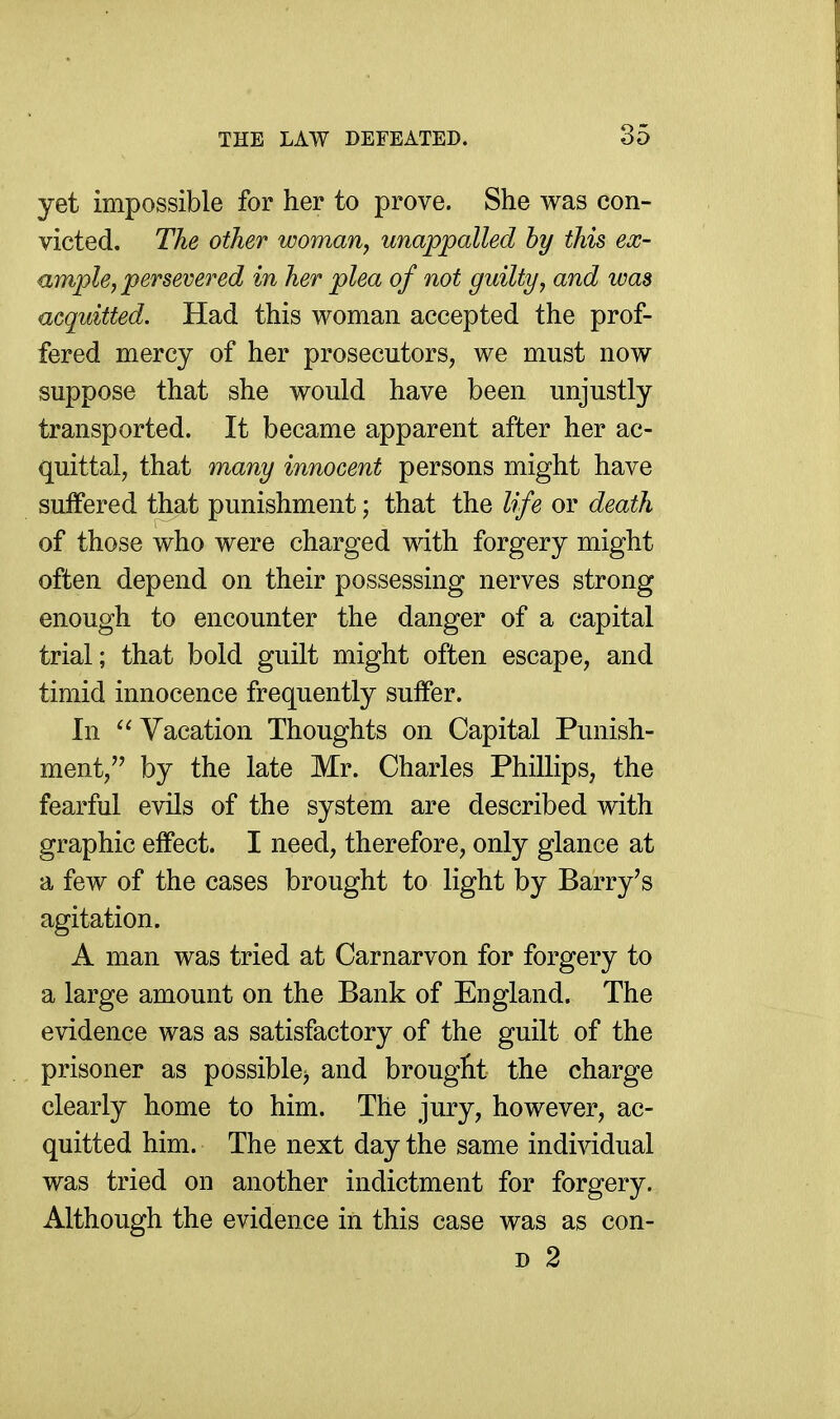 yet impossible for her to prove. She was con- victed. The other woman, unappalled hy this ex- ample, persevered in her plea of not guilty, and was acquitted. Had this woman accepted the prof- fered mercy of her prosecutors, we must now suppose that she would have been unjustly transported. It became apparent after her ac- quittal, that many innocent persons might have suffered that punishment; that the life or death of those who were charged with forgery might often depend on their possessing nerves strong enough to encounter the danger of a capital trial; that bold guilt might often escape, and timid innocence frequently suffer. In  Vacation Thoughts on Capital Punish- ment, by the late Mr. Charles Phillips, the fearful evils of the system are described with graphic effect. I need, therefore, only glance at a few of the cases brought to light by Barry's agitation. A man was tried at Carnarvon for forgery to a large amount on the Bank of England. The evidence was as satisfactory of the guilt of the prisoner as possible) and brouglit the charge clearly home to him. The jury, however, ac- quitted him. The next day the same individual was tried on another indictment for forgery. Although the evidence in this case was as con- D 2