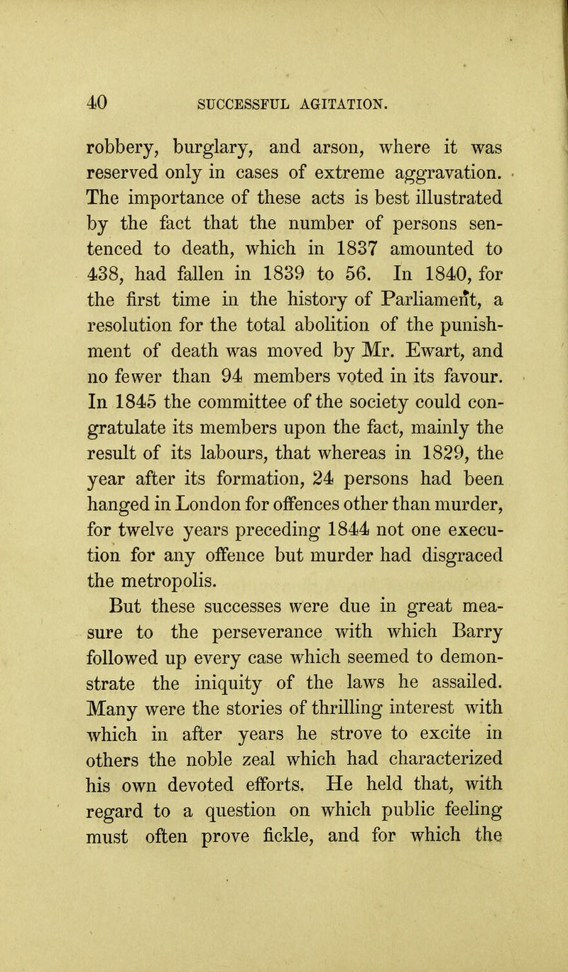 robbery, burglary, and arson, where it was reserved only in cases of extreme aggravation. The importance of these acts is best illustrated by the fact that the number of persons sen- tenced to death, which in 1837 amounted to 438, had fallen in 1839 to 56. In 1840, for the first time in the history of Parliament, a resolution for the total abolition of the punish- ment of death was moved by Mr. Ewart, and no fewer than 94 members voted in its favour. In 1845 the committee of the society could con- gratulate its members upon the fact, mainly the result of its labours, that whereas in 1829, the year after its formation, 24 persons had been hanged in London for offences other than murder, for twelve years preceding 1844 not one execu- tion for any offence but murder had disgraced the metropolis. But these successes were due in great mea- sure to the perseverance with which Barry followed up every case which seemed to demon- strate the iniquity of the laws he assailed. Many were the stories of thrilling interest with which in after years he strove to excite in others the noble zeal which had characterized his own devoted efforts. He held that, with regard to a question on which public feeling must often prove fickle, and for which the