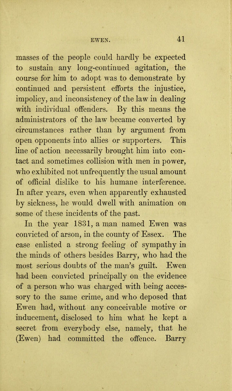 masses of the people could hardly be expected to sustain any long-continued agitation, the course for him to adopt was to demonstrate by continued and persistent eiforts the injustice, impolicy, and inconsistency of the law in dealing with individual offenders. By this means the administrators of the law became converted by circumstances rather than by argument from open opponents into allies or supporters. This line of action necessarily brought him into con- tact and sometimes collision with men in power, who exhibited not unfrequently the usual amount of official dislike to his humane interference. In after years, even when apparently exhausted by sickness, he would dwell with animation on some of these incidents of the past. In the year 1831, a man named Ewen was convicted of arson, in the county of Essex. The case enhsted a strong feeling of sympathy in the minds of others besides Barry, who had the most serious doubts of the man's guilt. Ewen had been convicted principally on the evidence of a person who was charged with being acces- sory to the same crime, and who deposed that Ewen had, without any conceivable motive or inducement, disclosed to him what he kept a secret from everybody else, namely, that he (Ewen) had committed the offence. Barry