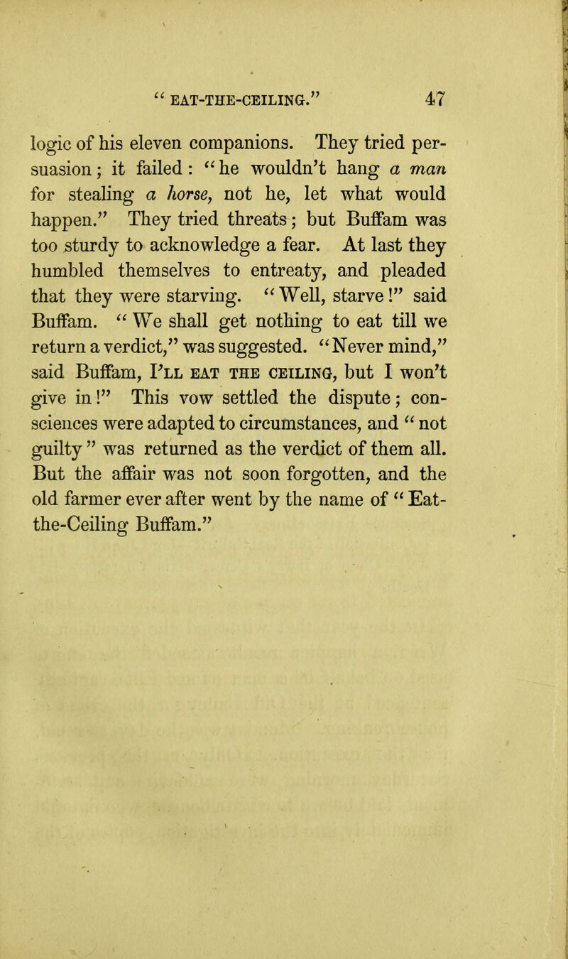 logic of his eleven companions. They tried per- suasion ; it failed: he wouldn't hang a man for stealing a liorse, not he, let what would happen.'^ They tried threats; but Buffam was too sturdy to acknowledge a fear. At last they humbled themselves to entreaty, and pleaded that they were starving. Well, starve! said Buffam.  We shall get nothing to eat till we return a verdict, was suggested.  Never mind, said Buffam, Fll eat the ceiling, but I won't give in! This vow settled the dispute; con- sciences were adapted to circumstances, and  not guilty  was returned as the verdict of them all. But the affair was not soon forgotten, and the old farmer ever after went by the name of  Eat- the-Ceiling Buffam.