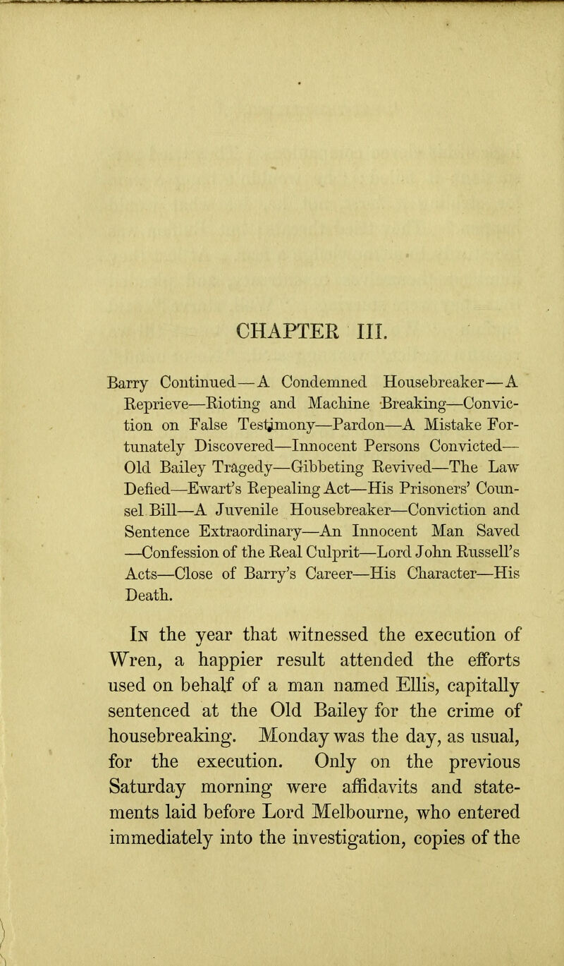 CHAPTER III. Barry Coutinued—A Condemned Housebreaker—A Reprieve—Rioting and MacMne Breaking—Convic- tion on False Tesl^ony—Pardon—A Mistake For- tunately Discovered—Innocent Persons Convicted— Old Bailey Tragedy—Gibbeting Revived—The Law Defied—Ewart's Repealing Act—His Prisoners' Coun- sel Bill—A Juvenile Housebreaker—Conviction and Sentence Extraordinary—An Innocent Man Saved —Confession of the Real Culprit—Lord John Russell's Acts—Close of Barry's Career—His Character—His Death. In the year that witnessed the execution of Wren, a happier result attended the efforts used on behalf of a man named Ellis, capitally sentenced at the Old Bailey for the crime of housebreaking. Monday was the day, as usual, for the execution. Only on the previous Saturday morning were affidavits and state- ments laid before Lord Melbourne, who entered immediately into the investigation, copies of the