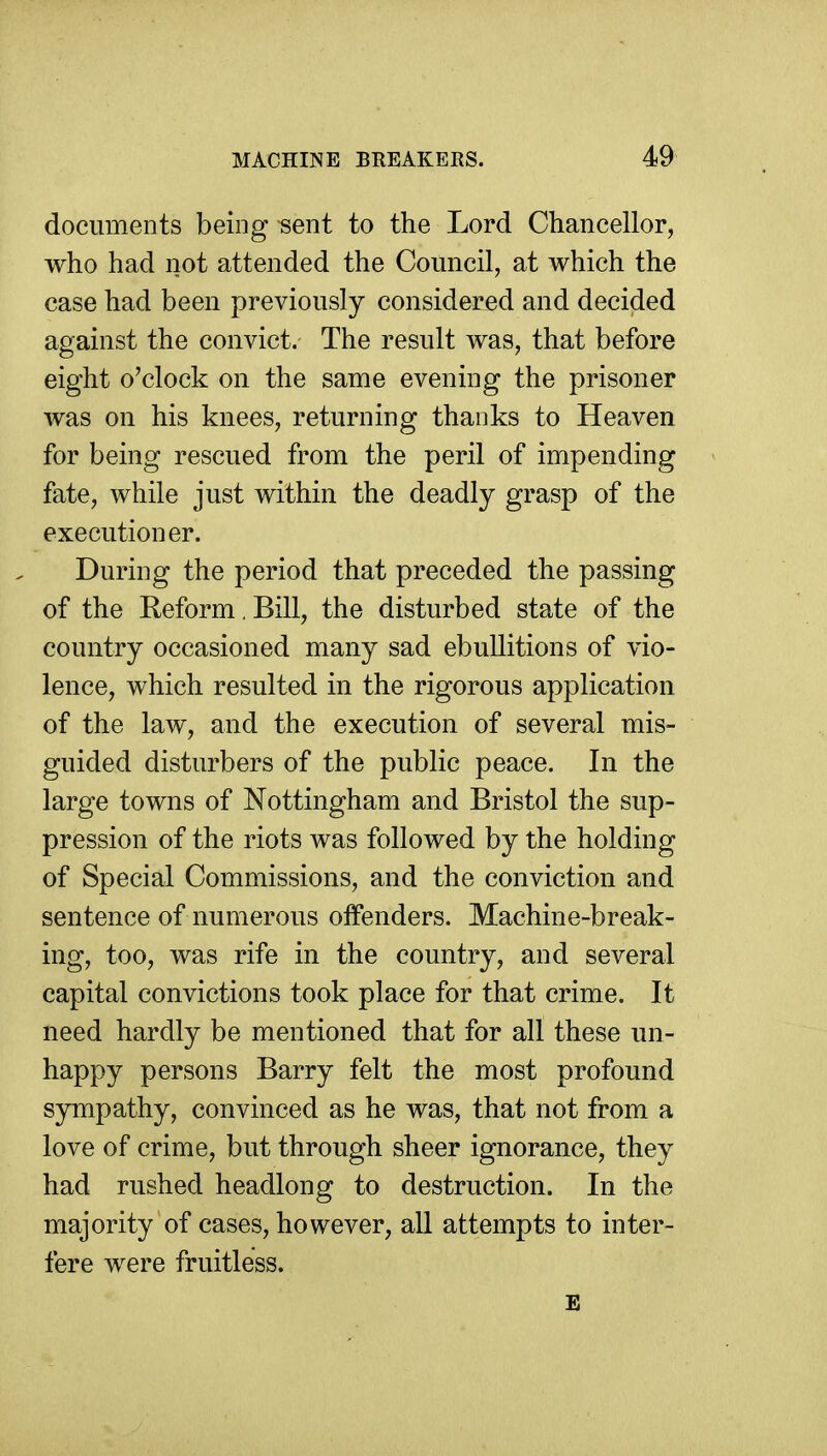 documents being «ent to the Lord Chancellor, who had not attended the Council, at which the case had been previously considered and decided against the convict. The result was, that before eight o'clock on the same evening the prisoner was on his knees, returning thanks to Heaven for being rescued from the peril of impending fate, while just within the deadly grasp of the executioner. During the period that preceded the passing of the Reform, Bill, the disturbed state of the country occasioned many sad ebullitions of vio- lence, which resulted in the rigorous application of the law, and the execution of several mis- guided disturbers of the public peace. In the large towns of Nottingham and Bristol the sup- pression of the riots was followed by the holding of Special Commissions, and the conviction and sentence of numerous offenders. Machine-break- ing, too, was rife in the country, and several capital convictions took place for that crime. It need hardly be mentioned that for all these un- happy persons Barry felt the most profound sympathy, convinced as he was, that not from a love of crime, but through sheer ignorance, they had rushed headlong to destruction. In the majority of cases, however, all attempts to inter- fere were fruitless.