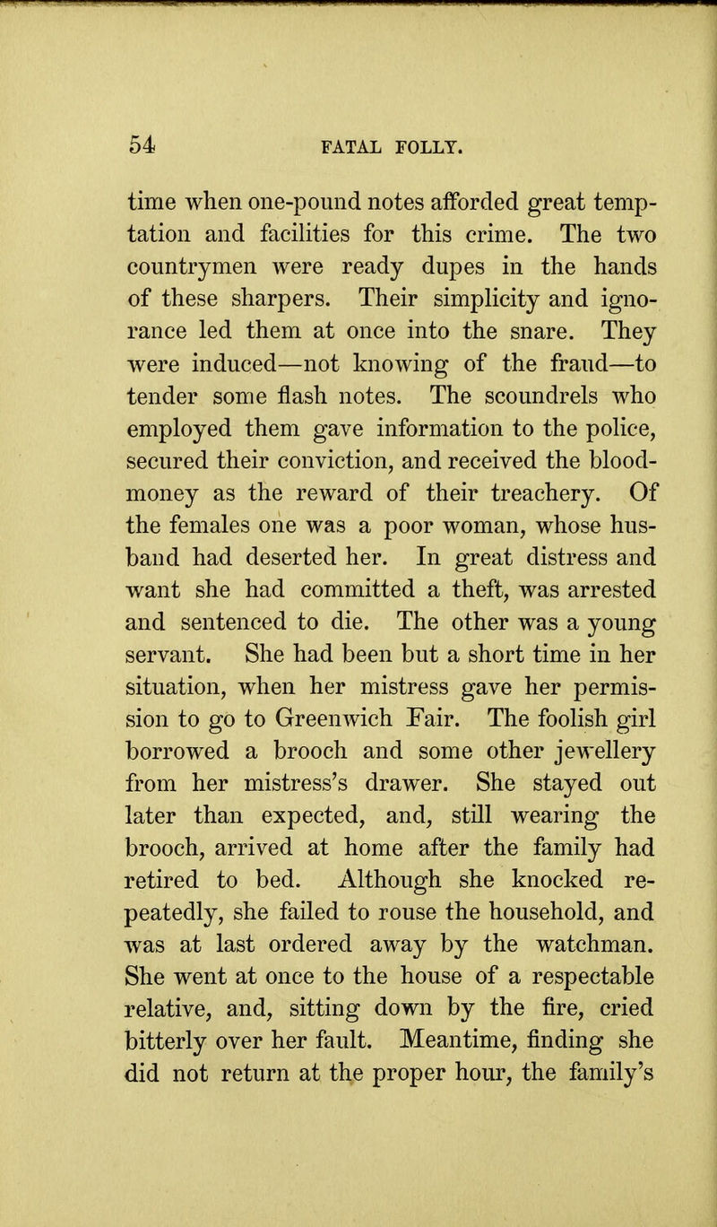 time when one-pound notes afforded great temp- tation and facilities for this crime. The two countrymen were ready dupes in the hands of these sharpers. Their simplicity and igno- rance led them at once into the snare. They were induced—not knowing of the fraud—to tender some flash notes. The scoundrels who employed them gave information to the police, secured their conviction, and received the blood- money as the reward of their treachery. Of the females one was a poor woman, whose hus- band had deserted her. In great distress and want she had committed a theft, was arrested and sentenced to die. The other was a young servant. She had been but a short time in her situation, when her mistress gave her permis- sion to go to Greenwich Fair. The foolish girl borrowed a brooch and some other jewellery from her mistress's drawer. She stayed out later than expected, and, still wearing the brooch, arrived at home after the family had retired to bed. Although she knocked re- peatedly, she failed to rouse the household, and was at last ordered away by the watchman. She went at once to the house of a respectable relative, and, sitting down by the fire, cried bitterly over her fault. Meantime, finding she did not return at the proper hour, the family's