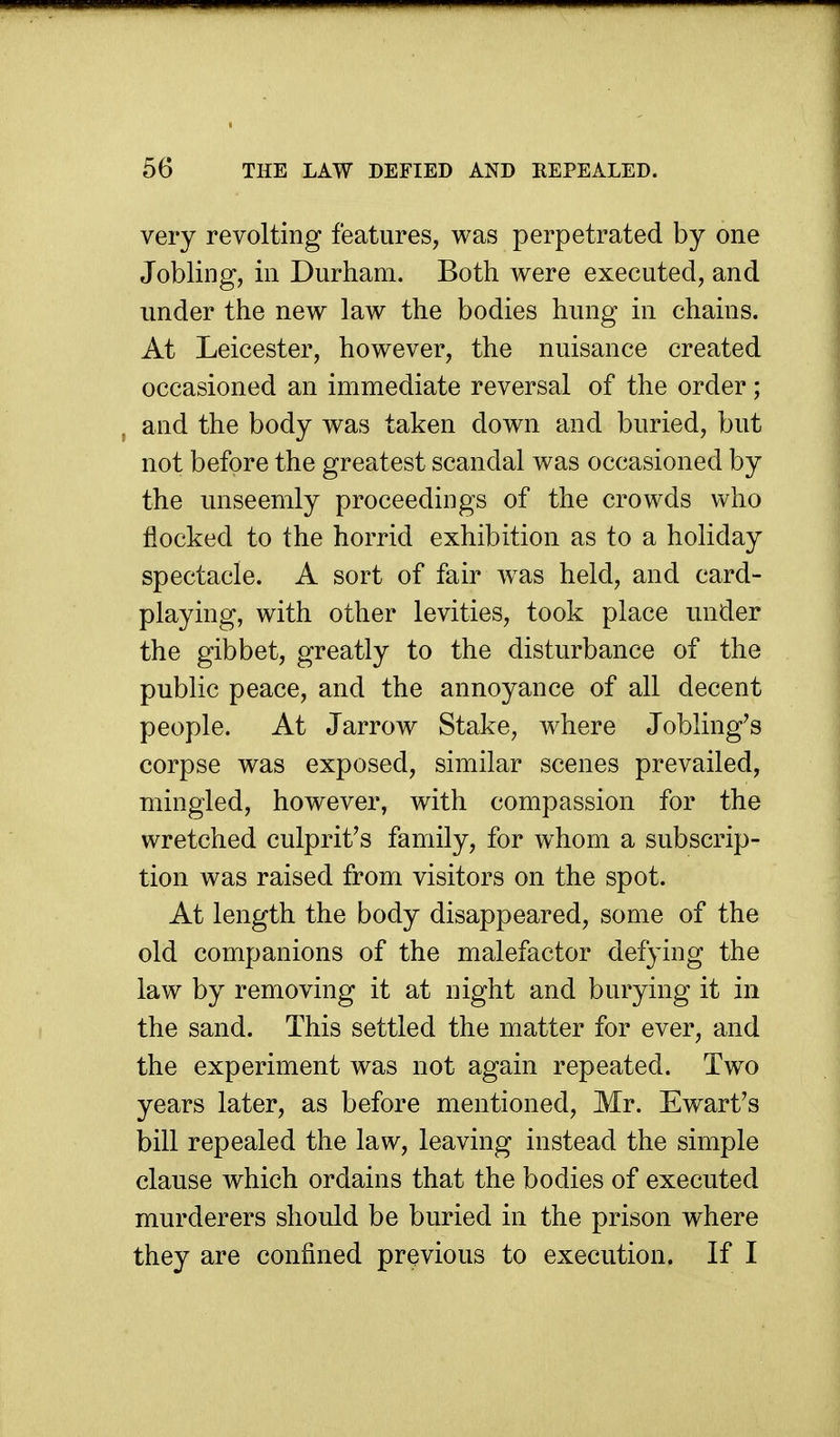 very revolting features, was perpetrated by one Jobling, in Durham. Both were executed, and under the new law the bodies hung in chains. At Leicester, however, the nuisance created occasioned an immediate reversal of the order; and the body was taken down and buried, but not before the greatest scandal was occasioned by the unseemly proceedings of the crowds who flocked to the horrid exhibition as to a holiday spectacle. A sort of fair was held, and card- playing, with other levities, took place under the gibbet, greatly to the disturbance of the public peace, and the annoyance of all decent people. At Jarrow Stake, where Jobling's corpse was exposed, similar scenes prevailed, mingled, however, with compassion for the wretched culprit's family, for whom a subscrip- tion was raised from visitors on the spot. At length the body disappeared, some of the old companions of the malefactor defying the law by removing it at night and burying it in the sand. This settled the matter for ever, and the experiment was not again repeated. Two years later, as before mentioned, Mr. Ewart's bill repealed the law, leaving instead the simple clause which ordains that the bodies of executed murderers should be buried in the prison where they are confined previous to execution. If I