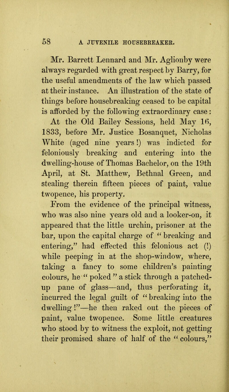 Mr. Barrett Lennard and Mr. Aglionby were always regarded with great respect by Barry, for the useful amendments of the law which passed at their instance. An illustration of the state of things before housebreaking ceased to be capital is afforded by the following extraordinary case: At the Old Bailey Sessions, held May If), 1833, before Mr. Justice Bosanquet, Nicholas White (aged nine years!) was indicted for feloniously breaking and entering into the dwelling-house of Thomas Bachelor, on the 19th April, at St. Matthew, Bethnal Green, and stealing therein fifteen pieces of paint, value twopence, his property. From the evidence of the principal witness, who was also nine years old and a looker-on, it appeared that the little urchin, prisoner at the bar, upon the capital charge of breaking and entering, had effected this felonious act (!) while peeping in at the shop-window, where, taking a fancy to some children's painting colours, he  poked a stick through a patched- up pane of glass—and, thus perforating it, incurred the legal guilt of  breaking into the dwelling!—he then raked out the pieces of paint, value twopence. Some little creatures who stood by to witness the exploit, not getting their promised share of half of the colours,