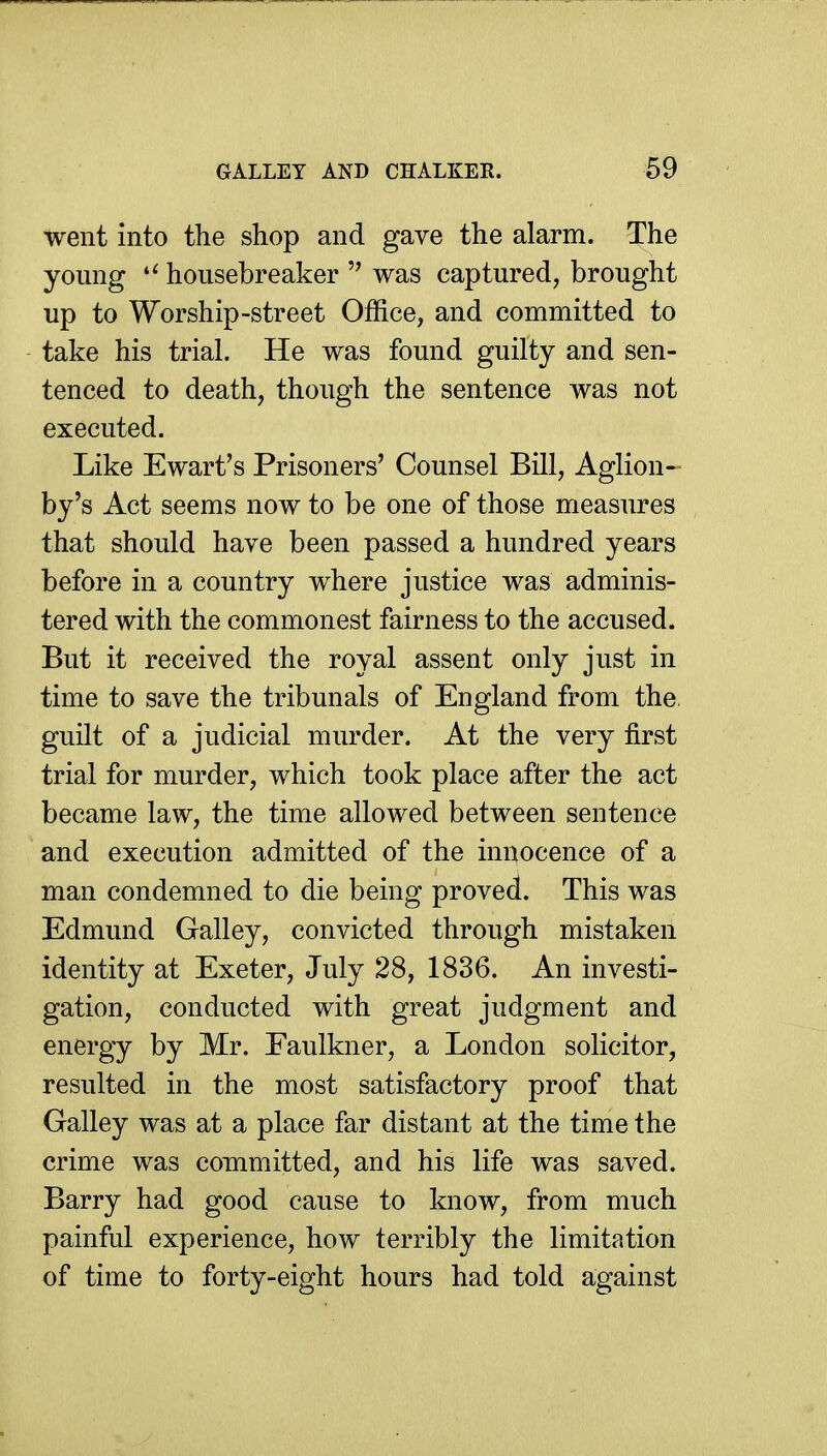 GALLEY AND CHALKEK. 69 went into the shop and gave the alarm. The young  housebreaker was captured, brought up to Worship-street Office, and committed to take his trial. He was found guilty and sen- tenced to death, though the sentence was not executed. Like Ewart's Prisoners' Counsel Bill, Aglion- by's Act seems now to be one of those measures that should have been passed a hundred years before in a country where justice was adminis- tered with the commonest fairness to the accused. But it received the royal assent only just in time to save the tribunals of England from the. guilt of a judicial murder. At the very first trial for murder, which took place after the act became law, the time allowed between sentence and execution admitted of the innocence of a man condemned to die being proved. This was Edmund Galley, convicted through mistaken identity at Exeter, July 28, 1836. An investi- gation, conducted with great judgment and energy by Mr. Faulkner, a London solicitor, resulted in the most satisfactory proof that Galley was at a place far distant at the time the crime was committed, and his life was saved. Barry had good cause to know, from much painful experience, how terribly the limitation of time to forty-eight hours had told against