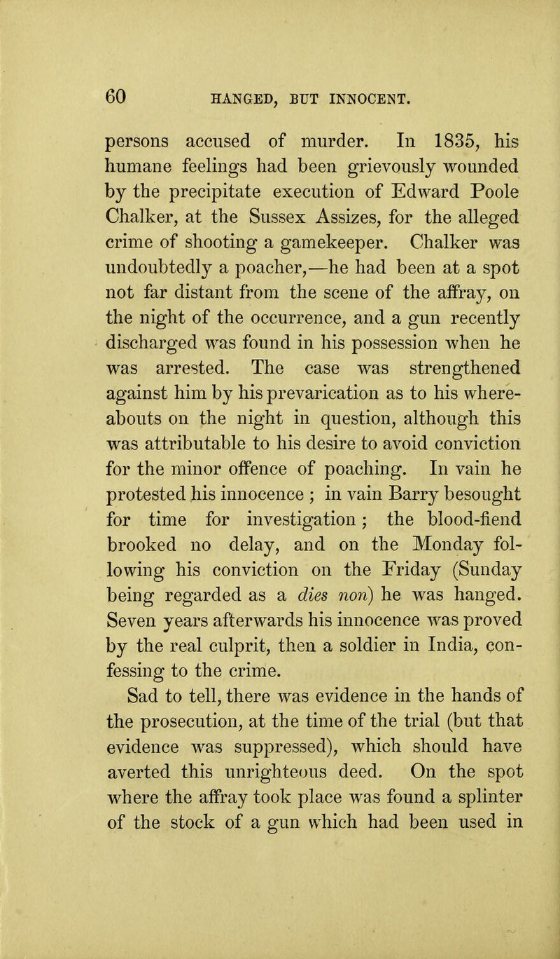 HANGED, BUT INNOCENT. persons accused of murder. In 1835, his humane feelings had been grievously wounded by the precipitate execution of Edward Poole Chalker, at the Sussex Assizes, for the alleged crime of shooting a gamekeeper. Chalker was undoubtedly a poacher,—he had been at a spot not far distant from the scene of the affray, on the night of the occurrence, and a gun recently discharged was found in his possession when he was arrested. The case was strengthened against him by his prevarication as to his where- abouts on the night in question, although this was attributable to his desire to avoid conviction for the minor offence of poaching. In vain he protested his innocence ; in vain Barry besought for time for investigation; the blood-fiend brooked no delay, and on the Monday fol- lowing his conviction on the Friday (Sunday being regarded as a dies non) he was hanged. Seven years afterwards his innocence was proved by the real culprit, then a soldier in India, con- fessing to the crime. Sad to tell, there was evidence in the hands of the prosecution, at the time of the trial (but that evidence was suppressed), which should have averted this unrighteous deed. On the spot where the affray took place was found a splinter of the stock of a gun which had been used in