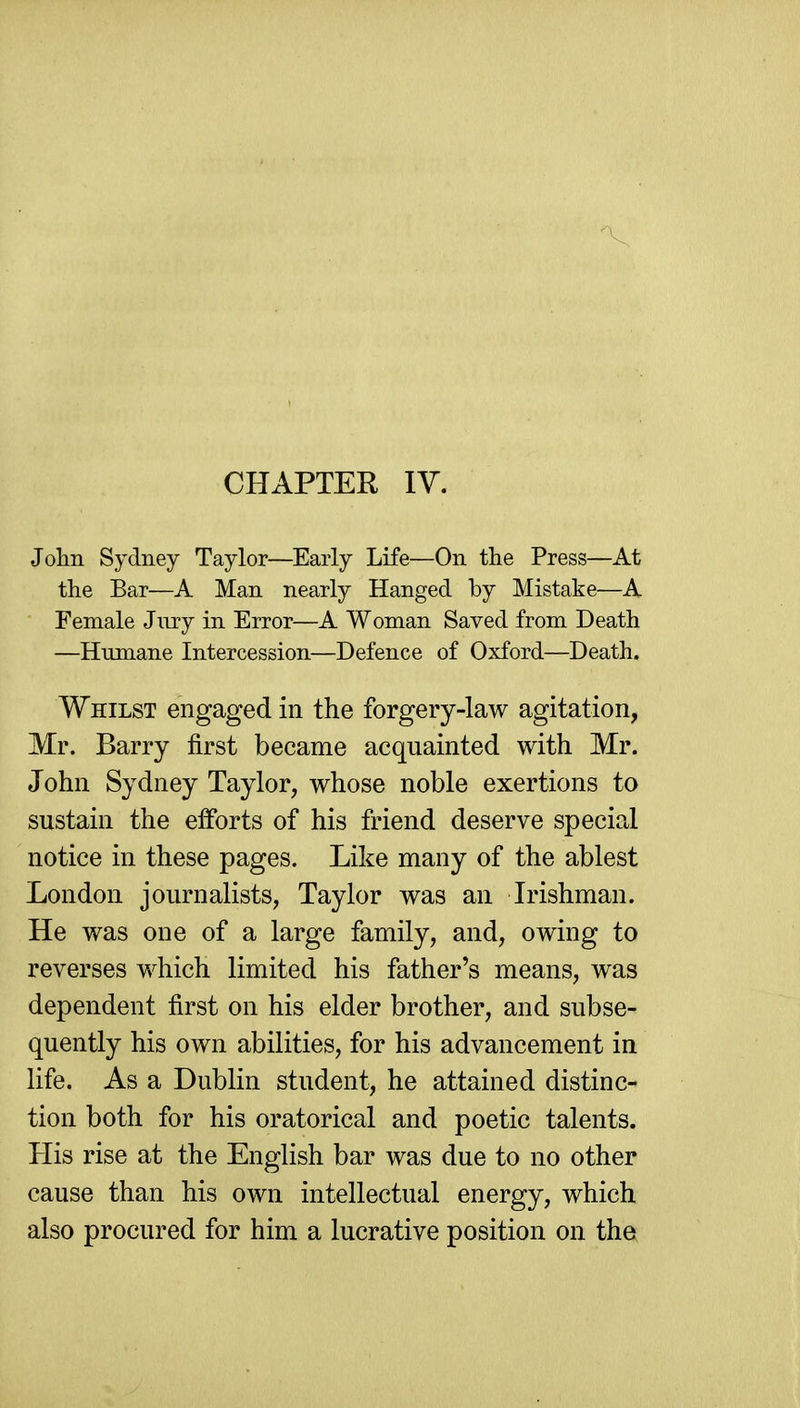 CHAPTER IV. Jolin Sydney Taylor—Early Life—On the Press—At the Bar—A Man nearly Hanged by Mistake—A Female Jmy in Error—A Woman Saved from Death —Humane Intercession—Defence of Oxford—Death. Whilst engaged in the forgery-law agitation, Mr. Barry first became acquainted with Mr. John Sydney Taylor, whose noble exertions to sustain the efforts of his friend deserve special notice in these pages. Like many of the ablest London journalists, Taylor was an Irishman. He was one of a large family, and, owing to reverses which limited his father's means, was dependent first on his elder brother, and subse- quently his own abilities, for his advancement in life. As a Dublin student, he attained distinc- tion both for his oratorical and poetic talents. His rise at the English bar was due to no other cause than his own intellectual energy, which also procured for him a lucrative position on the