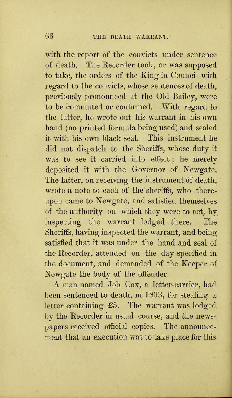 with the report of the convicts under sentence of death. The Recorder took, or was supposed to take, the orders of the King in Counci. with regard to the convicts, whose sentences of death, previously pronounced at the Old Bailey, were to be commuted or confirmed. With regard to the latter, he wrote out his warrant in his own hand (no printed formula being used) and sealed it with his own black seal. This instrument he did not dispatch to the Sheriffs, whose duty it was to see it carried into effect; he merely deposited it with the Governor of Newgate. The latter, on receiving the instrument of death, wrote a note to each of the sheriffs, who there- upon came to Newgate, and satisfied themselves of the authority on which they were to act, by, inspecting the warrant lodged there. The Sheriffs, having inspected the warrant, and being satisfied that it Avas under the hand and seal of the Recorder, attended on the day specified in the document, and demanded of the Keeper of Newgate the body of the offender, A man named Job Cox, a letter-carrier, had been sentenced to death, in 1833, for stealing a letter containing £5. The warrant was lodged by the Recorder in usual course, and the news- papers received official copies. The announce- ment that an execution was to take place for this