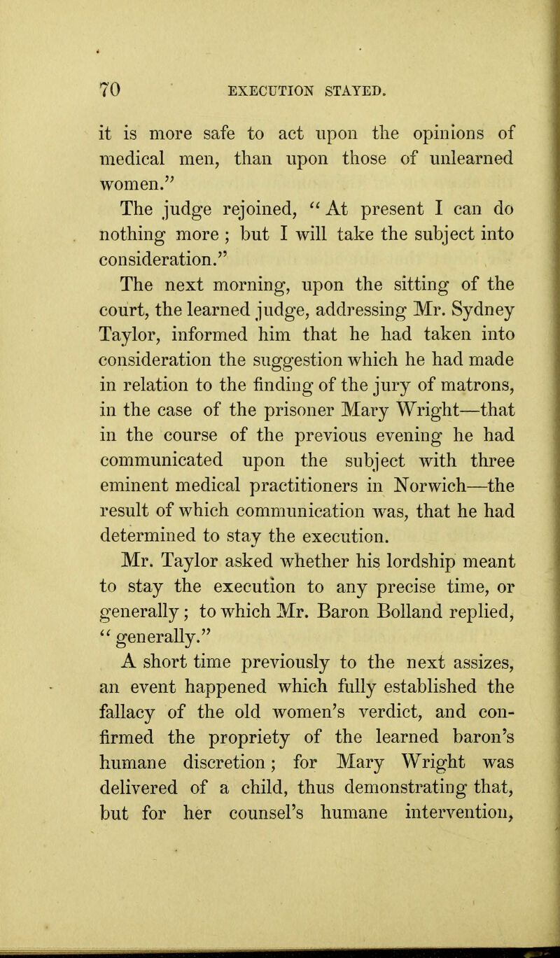 it is more safe to act upon tlie opinions of medical men, than upon those of unlearned women.'' The judge rejoined,  At present I can do nothing more ; but I will take the subject into consideration. The next morning, upon the sitting of the court, the learned judge, addressing Mr. Sydney Taylor, informed him that he had taken into consideration the suggestion which he had made in relation to the finding of the jury of matrons, in the case of the prisoner Mary Wright—that in the course of the previous evening he had communicated upon the subject with three eminent medical practitioners in Norwich—the result of which communication was, that he had determined to stay the execution. Mr. Taylor asked whether his lordship meant to stay the execution to any precise time, or generally; to which Mr. Baron Bolland replied, ^' generally. A short time previously to the next assizes, an event happened which fully established the fallacy of the old women's verdict, and con- firmed the propriety of the learned baron's humane discretion; for Mary Wright was delivered of a child, thus demonstrating that, but for her counsel's humane intervention,