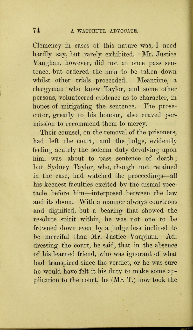 Clemency in cases of this nature was, I need hardly say, but rarely exhibited. Mr. Justice Vaughan, however, did not at once pass sen- tence, but ordered the men to be taken down whilst other trials proceeded. Meantime, a clergyman who knew Taylor, and some other persons, volunteered evidence as to character, in hopes of mitigating the sentence. The prose- cutor, greatly to his honour, also craved per- mission to recommend them to mercy. Their counsel, on the removal of the prisoners, had left the court, and the judge, evidently feeling acutely the solemn duty devolving upon him, was about to pass sentence of death; but Sydney Taylor, who, though not retained in the case, had watched the proceedings—all his keenest faculties excited by the dismal spec- tacle before him—interposed between the law and its doom. With a manner always courteous and dignified, but a bearing that showed the resolute spirit within, he was not one to be frowned down even by a judge less inclined to be merciful than Mr. Justice Vaughan. Ad- dressing the court, he said, that in the absence of his learned friend, who was ignorant of what had transpired since the verdict, or he was sure he would have felt it his duty to make some ap- plication to the court, he (Mr. T.) now took the