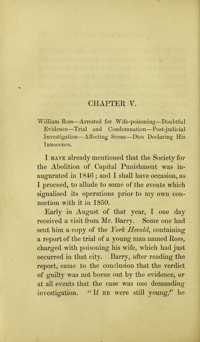 CHAPTER y. William Ross—Arrested for Wife-poisoning—Doubtful Evidence—Trial and Condemnation—Post-judicial Investigation—Affecting Scene—Dies Declaring His Innocence. I HAVE already mentioned that the Society for the Abolition of Capital Punishment was in- augurated in 1846 ; and 1 shall have occasion, as I proceed, to allude to some of the events which signalised its operations prior to my own con- nection with it in 1850. Early in August of that year, I one day received a visit from Mr. Barry. Some one had sent him a copy of the York Herald, containing a report of the trial of a young man named Ross, charged with poisoning his wife, which had just occurred in that city. Barry, after reading the report, came to the conclusion that the verdict of guilty was not borne out by the evidence, or at all events that the case was one demanding investigation. ''If he were still young,*'' he