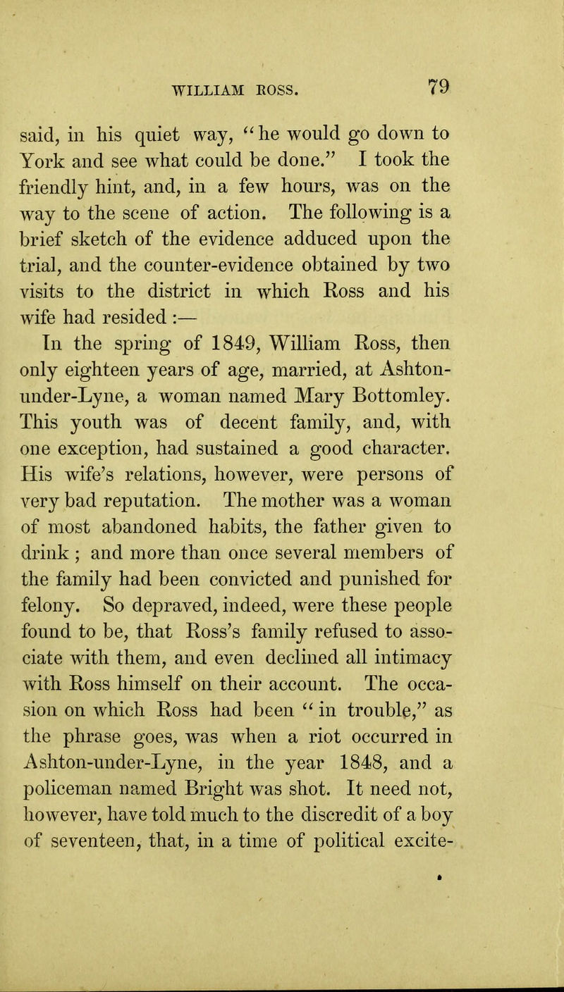 said, in his quiet way, he would go down to York and see what could be done. I took the friendly hint, and, in a few hours, was on the way to the scene of action. The following is a brief sketch of the evidence adduced upon the trial, and the counter-evidence obtained by two visits to the district in which Ross and his wife had resided :— In the spring of 1849, William Ross, then only eighteen years of age, married, at Ashton- under-Lyne, a woman named Mary Bottomley. This youth was of decent family, and, with one exception, had sustained a good character. His wife's relations, however, were persons of very bad reputation. The mother was a woman of most abandoned habits, the father given to drink ; and more than once several members of the family had been convicted and punished for felony. So depraved, indeed, were these people found to be, that Ross's family refused to asso- ciate with them, and even declined all intimacy with Ross himself on their account. The occa- sion on which Ross had been in trouble, as the phrase goes, was when a riot occurred in Ashton-under-Lyne, in the year 1848, and a policeman named Bright was shot. It need not, however, have told much to the discredit of a boy of seventeen, that, in a time of political excite-