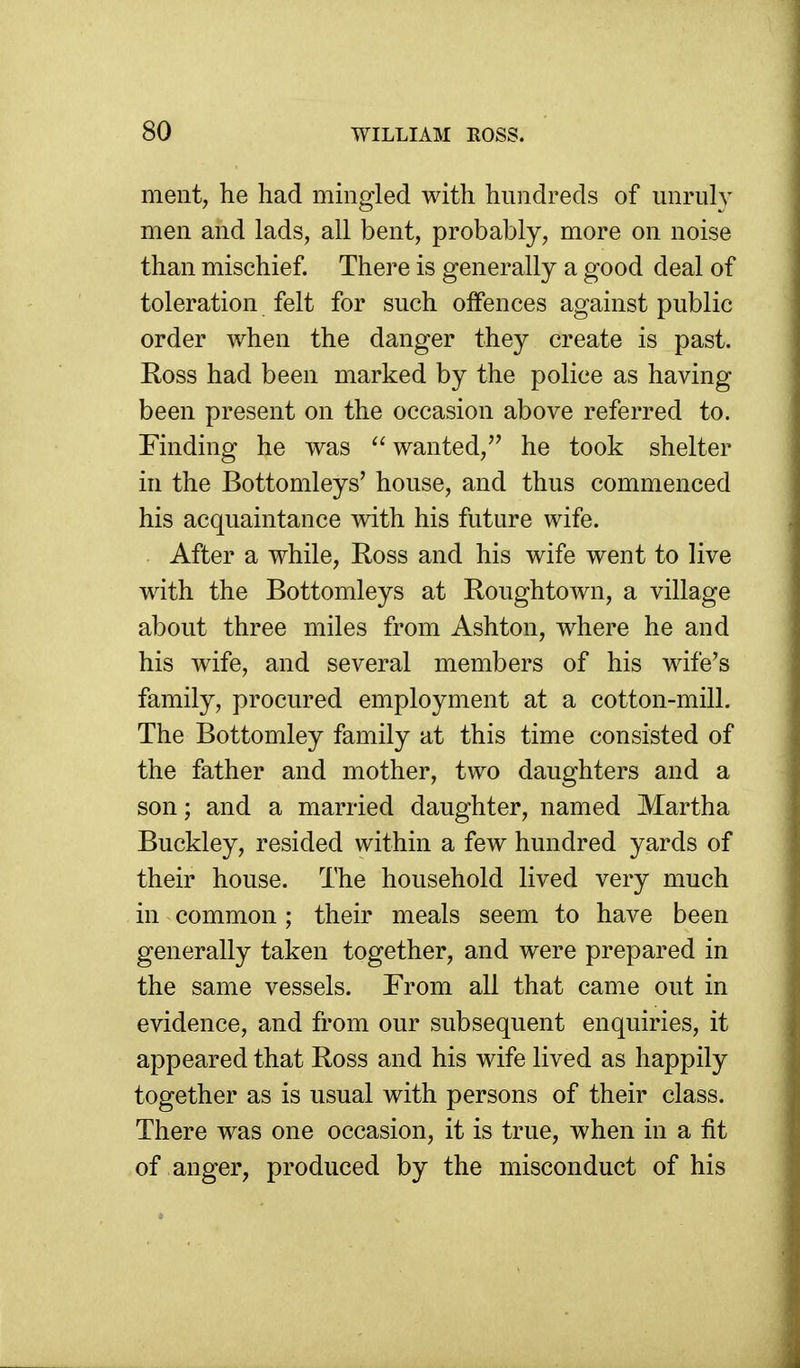 ment, he had mingled with hundreds of unruly men and lads, all bent, probably, more on noise than mischief. There is generally a good deal of toleration felt for such offences against public order when the danger they create is past. Ross had been marked by the police as having been present on the occasion above referred to. Finding he was wanted, he took shelter in the Bottomleys' house, and thus commenced his acquaintance with his future wife. After a while, Ross and his wife went to live with the Bottomleys at Roughtown, a village about three miles from Ashton, where he and his wife, and several members of his wife's family, procured employment at a cotton-mill. The Bottomley family at this time consisted of the father and mother, two daughters and a son; and a married daughter, named Martha Buckley, resided within a few hundred yards of their house. The household lived very much in common; their meals seem to have been generally taken together, and were prepared in the same vessels. From all that came out in evidence, and from our subsequent enquiries, it appeared that Ross and his wife lived as happily together as is usual with persons of their class. There was one occasion, it is true, when in a fit of anger, produced by the misconduct of his