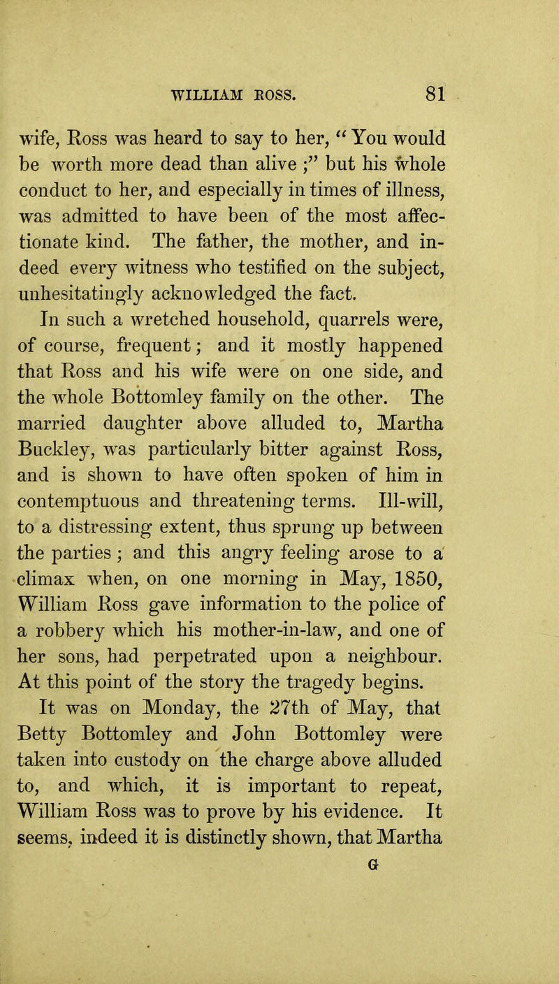 wife, Ross was heard to say to her,  You would be worth more dead than alive f but his whole conduct to her, and especially in times of illness, was admitted to have been of the most affec- tionate kind. The father, the mother, and in- deed every witness who testified on the subject, unhesitatingly acknowledged the fact. In such a wretched household, quarrels were, of course, frequent; and it mostly happened that Ross and his wife were on one side, and the whole Bottomley family on the other. The married daughter above alluded to, Martha Buckley, was particularly bitter against Ross, and is shown to have often spoken of him in contemptuous and threatening terms. Ill-will, to a distressing extent, thus sprung up between the parties; and this angry feeling arose to a climax when, on one morning in May, 1850, William Ross gave information to the police of a robbery which his mother-in-law, and one of her sons, had perpetrated upon a neighbour. At this point of the story the tragedy begins. It was on Monday, the 27th of May, that Betty Bottomley and John Bottomley were taken into custody on the charge above alluded to, and which, it is important to repeat, William Ross was to prove by his evidence. It seems, indeed it is distinctly shown, that Martha