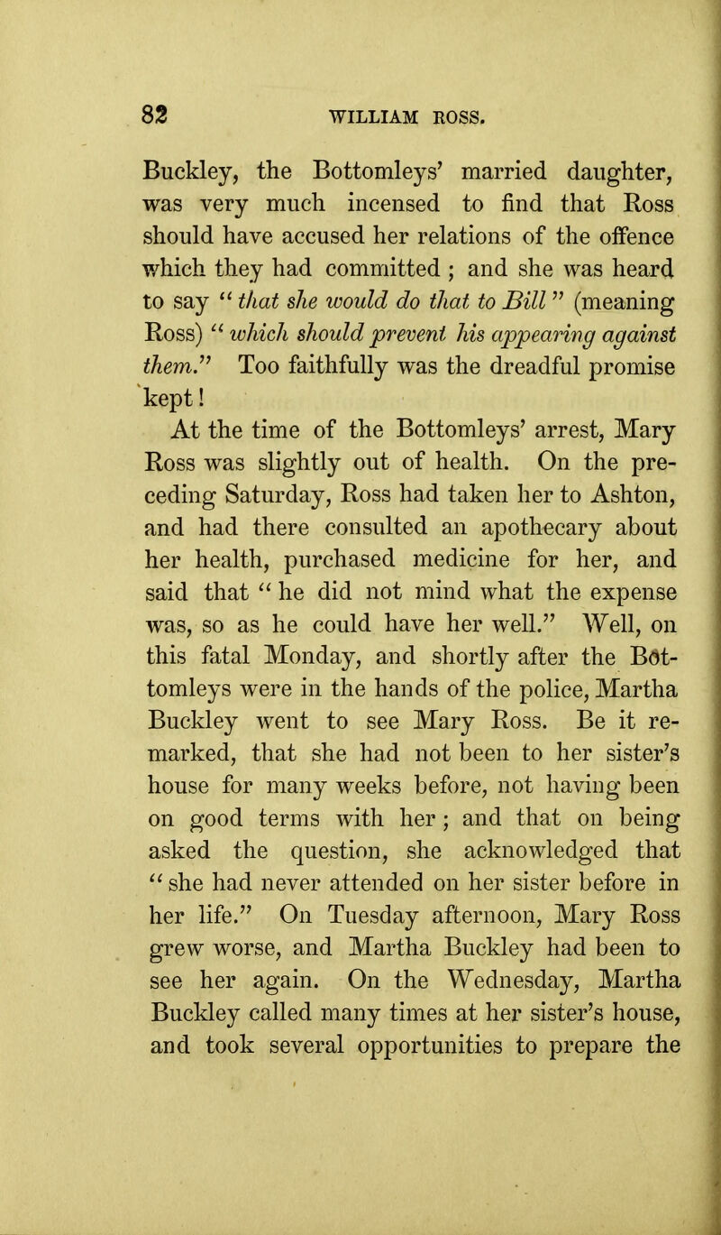 Buckley, the Bottomleys' married daughter, was very much incensed to find that Ross should have accused her relations of the offence which they had committed ; and she was heard to say that she would do that to Bill  (meaning Ross) which should prevent his appearing against them.'' Too faithfully was the dreadful promise kept! At the time of the Bottomleys' arrest, Mary Ross was slightly out of health. On the pre- ceding Saturday, Ross had taken her to Ashton, and had there consulted an apothecary about her health, purchased medicine for her, and said that  he did not mind what the expense was, so as he could have her well. Well, on this fatal Monday, and shortly after the Bdt- tomleys were in the hands of the police, Martha Buckley went to see Mary Ross. Be it re- marked, that she had not been to her sister's house for many weeks before, not having been on good terms with her; and that on being asked the question, she acknowledged that  she had never attended on her sister before in her life. On Tuesday afternoon, Mary Ross grew worse, and Martha Buckley had been to see her again. On the Wednesday, Martha Buckley called many times at her sister's house, and took several opportunities to prepare the