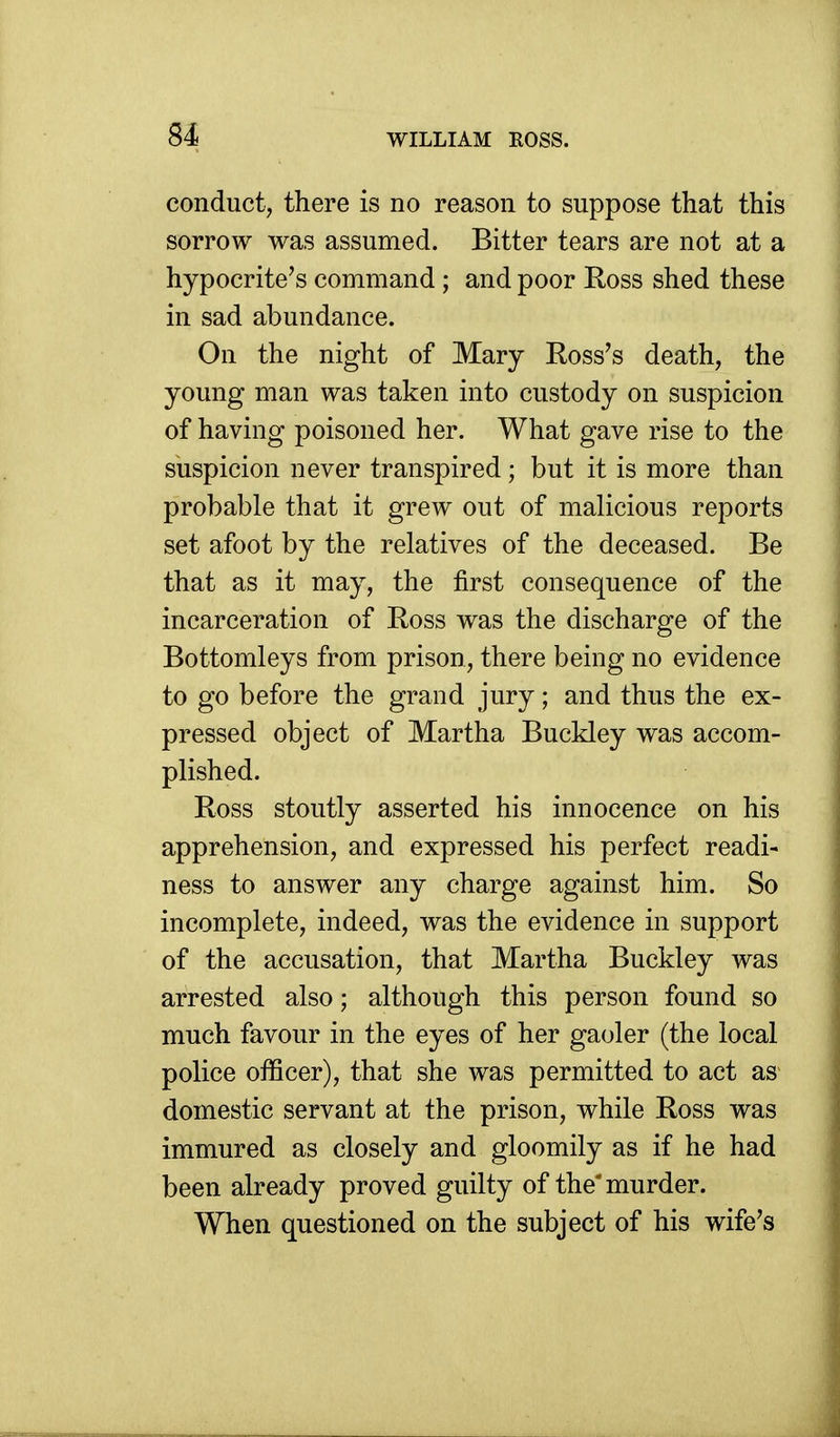 81 conduct, there is no reason to suppose that this sorrow was assumed. Bitter tears are not at a hypocrite's command ; and poor Koss shed these in sad abundance. On the night of Mary Koss's death, the young man was taken into custody on suspicion of having poisoned her. What gave rise to the suspicion never transpired; but it is more than probable that it grew out of malicious reports set afoot by the relatives of the deceased. Be that as it may, the first consequence of the incarceration of Ross was the discharge of the Bottomleys from prison, there being no evidence to go before the grand jury; and thus the ex- pressed object of Martha Buckley was accom- plished. Ross stoutly asserted his innocence on his apprehension, and expressed his perfect readi- ness to answer any charge against him. So incomplete, indeed, was the evidence in support of the accusation, that Martha Buckley was arrested also; although this person found so much favour in the eyes of her gaoler (the local police officer), that she was permitted to act as domestic servant at the prison, while Ross was immured as closely and gloomily as if he had been already proved guilty of the'murder. When questioned on the subject of his wife's