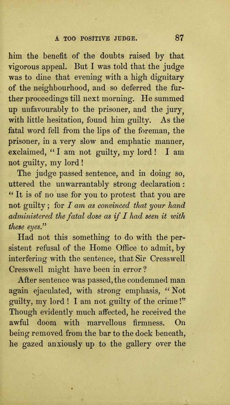 him the benefit of the doubts raised by that vigorous appeal. But I was told that the judge was to dine that evening with a high dignitary of the neighbourhood, and so deferred the fur- ther proceedings till next morning. He summed up unfavourably to the prisoner, and the jury^ with little hesitation, found him guilty. As the fatal word fell from the lips of the foreman, the prisoner, in a very slow and emphatic manner, exclaimed, I am not guilty, my lord ! I am not guilty, my lord ! The judge passed sentence, and in doing so, uttered the unwarrantably strong declaration: It is of no use for you to protest that you are not guilty; for / am as convinced that your hand administered the fatal dose as if I had seen it with these eyes. Had not this something to do with the per- sistent refusal of the Home Office to admit, by interfering with the sentence, that Sir Cresswell Cresswell might have been in error ? After sentence was passed, the condemned man again ejaculated, with strong emphasis, Not guilty, my lord ! I am not guilty of the crime! Though evidently much affected, he received the awful doom with marvellous firmness. On being removed from the bar to the dock beneath, he gazed anxiously up to the gallery over the