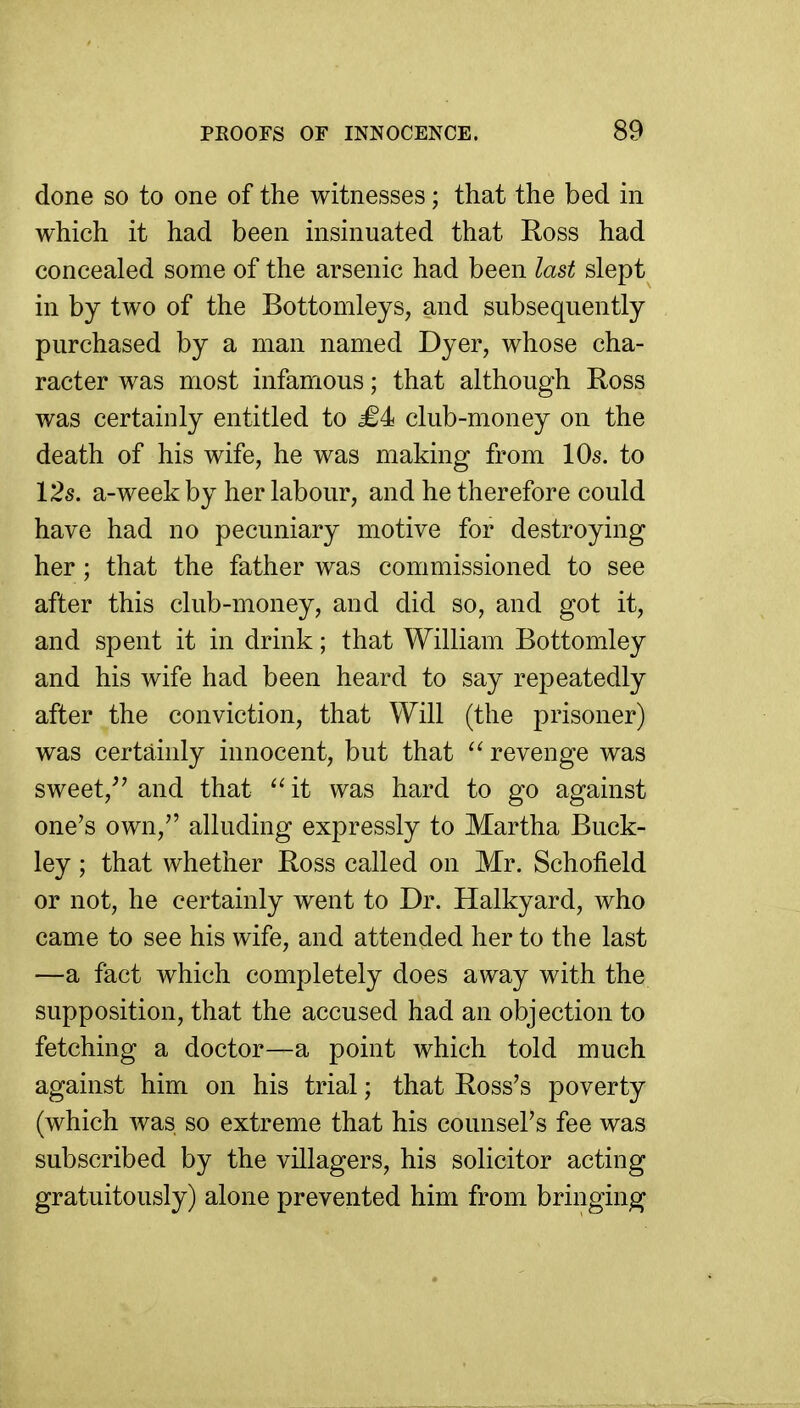 done so to one of the witnesses; that the bed in which it had been insinuated that Ross had concealed some of the arsenic had been last slept in by two of the Bottomleys, and subsequently purchased by a man named Dyer, whose cha- racter was most infamous; that although Ross was certainly entitled to <£4 club-money on the death of his wife, he was making from 10s. to 12s. a-week by her labour, and he therefore could have had no pecuniary motive for destroying her; that the father was commissioned to see after this club-money, and did so, and got it, and spent it in drink; that William Bottomley and his wife had been heard to say repeatedly after the conviction, that Will (the prisoner) was certainly innocent, but that revenge was sweet,^' and that it was hard to go against one's own, alluding expressly to Martha Buck- ley ; that whether Ross called on Mr. Schofield or not, he certainly went to Dr. Halkyard, who came to see his wife, and attended her to the last —a fact which completely does away with the supposition, that the accused had an objection to fetching a doctor—a point which told much against him on his trial; that Ross's poverty (which Avas so extreme that his counsel's fee was subscribed by the villagers, his solicitor acting gratuitously) alone prevented him from bringing