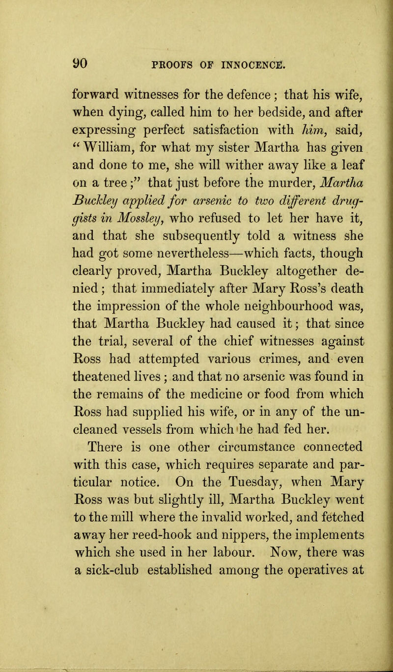 forward witnesses for the defence ; that his wife, when dying, called him to her bedside, and after expressing perfect satisfaction with him, said,  William, for what my sister Martha has given and done to me, she will wither away like a leaf on a tree that just before the murder, Martha Buckley applied for arsenic to two different drug- gists in Mossley, who refused to let her have it, and that she subsequently told a witness she had got some nevertheless—which facts, though clearly proved, Martha Buckky altogether de- nied ; that immediately after Mary Ross's death the impression of the whole neighbourhood was, that Martha Buckley had caused it; that since the trial, several of the chief witnesses against Ross had attempted various crimes, and even theatened lives; and that no arsenic was found in the remains of the medicine or food from which Ross had supplied his wife, or in any of the un- cleaned vessels from which he had fed her. There is one other circumstance connected with this case, which requires separate and par- ticular notice. On the Tuesday, when Mary Ross was but slightly ill, Martha Buckley went to the mill where the invalid worked, and fetched away her reed-hook and nippers, the implements which she used in her labour. Now, there was a sick-club established among the operatives at