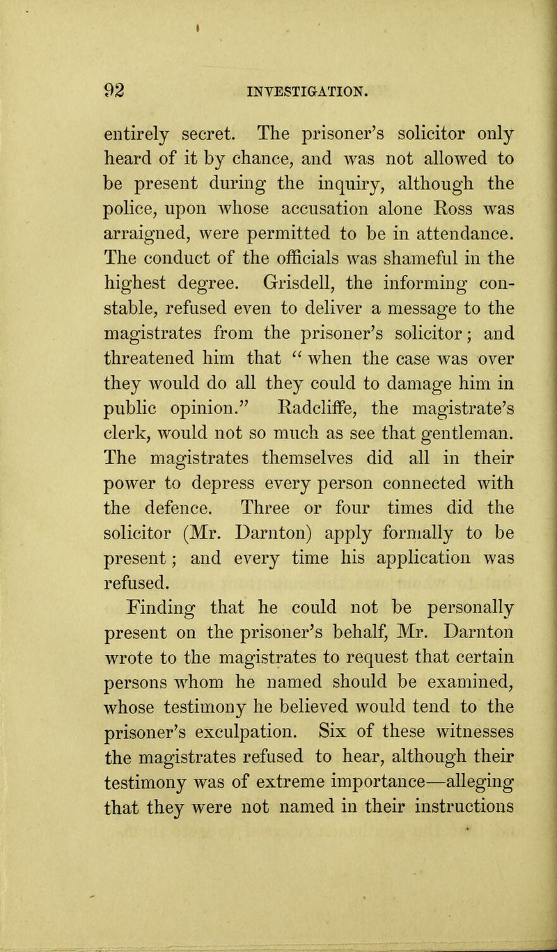 entirely secret. The prisoner's solicitor only heard of it by chance, and was not allowed to be present during the inquiry, although the police, upon whose accusation alone Ross was arraigned, were permitted to be in attendance. The conduct of the officials was shameful in the highest degree. Grisdell, the informing con- stable, refused even to deliver a message to the magistrates from the prisoner's solicitor; and threatened him that when the case was over they would do all they could to damage him in public opinion. Radcliffe, the magistrate's clerk, would not so much as see that gentleman. The magistrates themselves did all in their power to depress every person connected with the defence. Three or four times did the solicitor (Mr. Darnton) apply formally to be present; and every time his application was refused. Finding that he could not be personally present on the prisoner's behalf, Mr. Darnton wrote to the magistrates to request that certain persons whom he named should be examined, whose testimony he believed would tend to the prisoner's exculpation. Six of these witnesses the magistrates refused to hear, although their testimony was of extreme importance—alleging that they were not named in their instructions