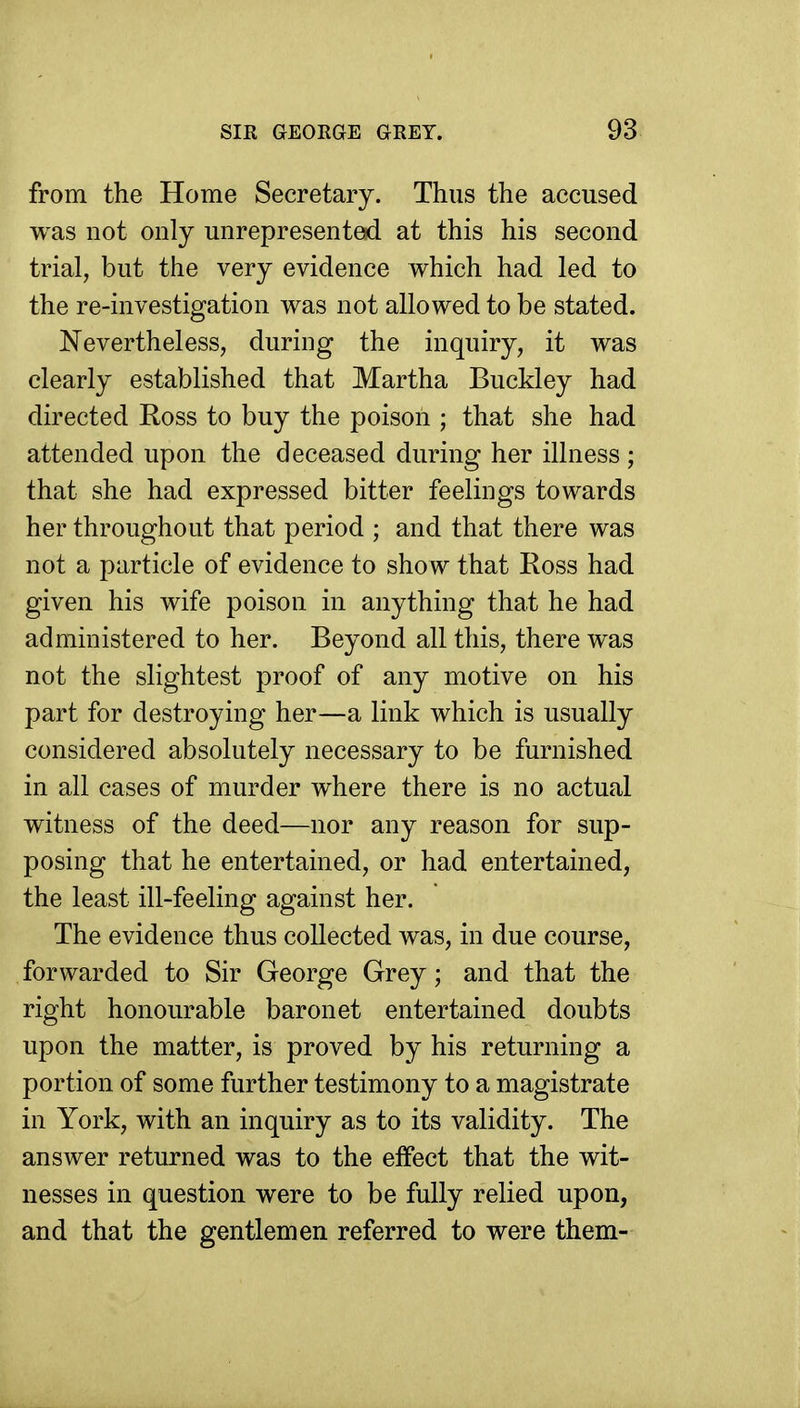 from the Home Secretary. Thus the accused was not only unrepresent^ at this his second trial, but the very evidence which had led to the re-investigation was not allowed to be stated. Nevertheless, during the inquiry, it was clearly established that Martha Buckley had directed Ross to buy the poison ; that she had attended upon the deceased during her illness ; that she had expressed bitter feelings towards her throughout that period ; and that there was not a particle of evidence to show that Ross had given his wife poison in anything that he had administered to her. Beyond all this, there was not the slightest proof of any motive on his part for destroying her—a link which is usually considered absolutely necessary to be furnished in all cases of murder where there is no actual witness of the deed—nor any reason for sup- posing that he entertained, or had entertained, the least ill-feeling against her. The evidence thus collected was, in due course, forwarded to Sir George Grey; and that the right honourable baronet entertained doubts upon the matter, is proved by his returning a portion of some further testimony to a magistrate in York, with an inquiry as to its validity. The answer returned was to the effect that the wit- nesses in question were to be fully relied upon, and that the gentlemen referred to were them-