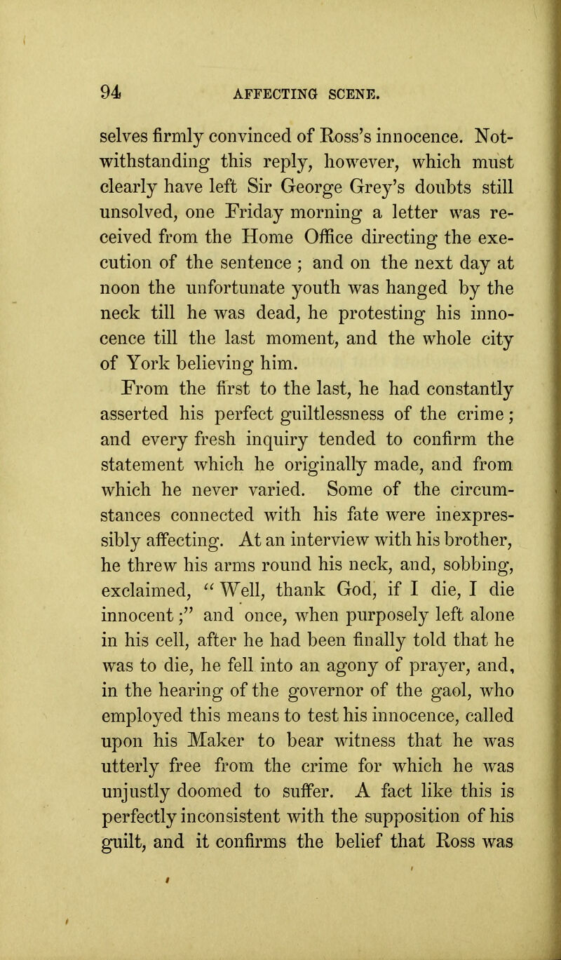 selves firmly convinced of Ross's innocence. Not- withstanding this reply, however, which must clearly have left Sir George Grey's doubts still unsolved, one Friday morning a letter was re- ceived from the Home Office directing the exe- cution of the sentence ; and on the next day at noon the unfortunate youth was hanged by the neck till he was dead, he protesting his inno- cence till the last moment, and the whole city of York believing him. From the first to the last, he had constantly asserted his perfect guiltlessness of the crime; and every fresh inquiry tended to confirm the statement which he originally made, and from which he never varied. Some of the circum- stances connected with his fate were inexpres- sibly affecting. At an interview with his brother, he threw his arms round his neck, and, sobbing, exclaimed,  Well, thank God, if I die, I die innocentand once, when purposely left alone in his cell, after he had been finally told that he was to die, he fell into an agony of prayer, and, in the hearing of the governor of the gaol, who employed this means to test his innocence, called upon his Maker to bear witness that he was utterly free from the crime for which he was unjustly doomed to suffer. A fact like this is perfectly inconsistent with the supposition of his guilt, and it confirms the belief that Ross was