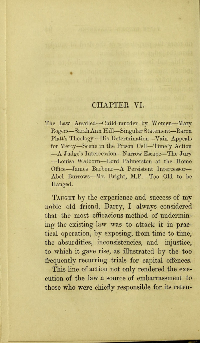 CHAPTER VL The Law Assailed—Child-murder by Women—Mary Rogers—Sarah Ann Hill—Singular Statement—Baron Piatt's Theology—His Determination—Vain Appeals for Mercy—Scene in the Prison Cell—Timely Action —A Judge's Intercession—Narrow Escape—The Jury —Louisa Walborn—Lord Palmerston at the Home Office—James Barbour—A Persistent Intercessor— Abel Burrows—Mr. Bright, M.P.—Too Old to be Hanged. Tafght by the experience and success of my noble old friend, Barry, I always considered that the most efficacious method of undermin- ing the existing law was to attack it in prac- tical operation, by exposing, from time to time, the absurdities, inconsistencies, and injustice, to which it gave rise, as illustrated by the too frequently recurring trials for capital offences. This line of action not only rendered the exe- cution of the law a source of embarrassment to those who were chiefly responsible for its reten-