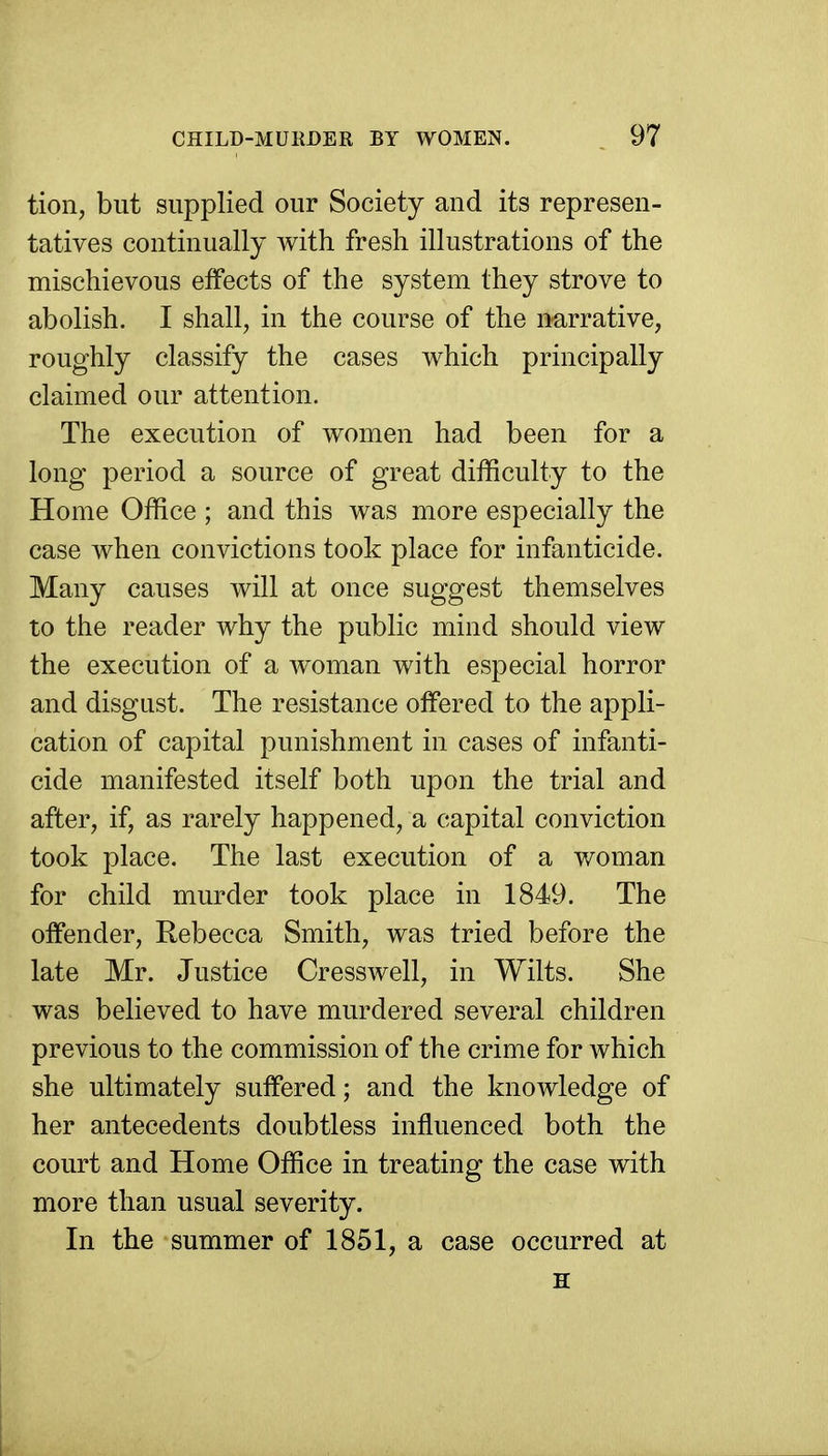 tion, but supplied our Society and its represen- tatives continually with fresh illustrations of the mischievous effects of the system they strove to abolish. I shall, in the course of the narrative, roughly classify the cases which principally claimed our attention. The execution of women had been for a long period a source of great difficulty to the Home Office ; and this was more especially the case when convictions took place for infanticide. Many causes will at once suggest themselves to the reader why the public mind should view the execution of a woman with especial horror and disgnst. The resistance offered to the appli- cation of capital punishment in cases of infanti- cide manifested itself both upon the trial and after, if, as rarely happened, a capital conviction took place. The last execution of a woman for child murder took place in 1849. The offender, Rebecca Smith, was tried before the late Mr. Justice Cresswell, in Wilts. She was believed to have murdered several children previous to the commission of the crime for which she ultimately suffered; and the knowledge of her antecedents doubtless influenced both the court and Home Office in treating the case with more than usual severity. In the summer of 1851, a case occurred at H