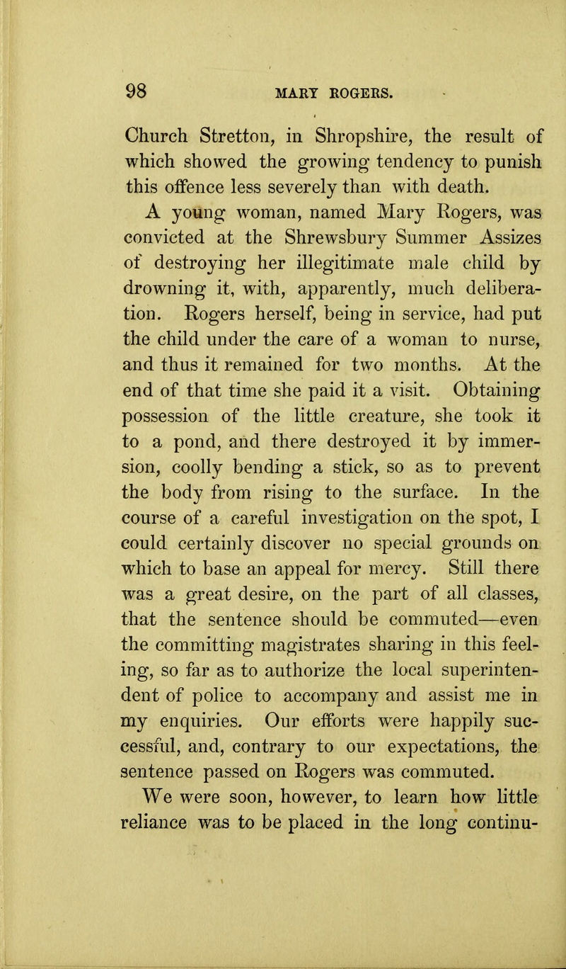 Church Stretton, in Shropshire, the result of which showed the growing tendency to punish this offence less severely than with death. A young woman, named Mary Rogers, was convicted at the Shrewsbury Summer Assizes of destroying her illegitimate male child by drowning it, with, apparently, much delibera- tion. Rogers herself, being in service, had put the child under the care of a woman to nurse, and thus it remained for two months. At the end of that time she paid it a visit. Obtaining possession of the little creature, she took it to a pond, and there destroyed it by immer- sion, coolly bending a stick, so as to prevent the body from rising to the surface. In the course of a careful investigation on the spot, I could certainly discover no special grounds on which to base an appeal for mercy. Still there was a great desire, on the part of all classes, that the sentence should be commuted—even the committing magistrates sharing in this feel- ing, so far as to authorize the local superinten- dent of police to accompany and assist me in my enquiries. Our efforts were happily suc- cessful, and, contrary to our expectations, the sentence passed on Rogers was commuted. We were soon, however, to learn how little reliance was to be placed in the long continu-