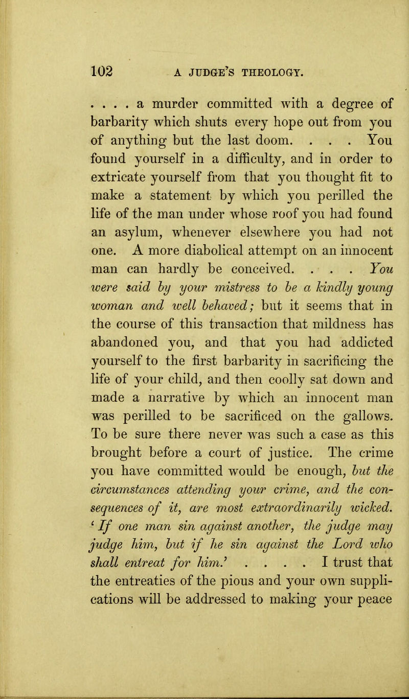 .... a murder committed with a degree of barbarity which shuts every hope out from you of anything but the last doom. . . . You found yourself in a difficulty, and in order to extricate yourself from that you thought fit to make a statement by which you perilled the life of the man under whose roof you had found an asylum, whenever elsewhere you had not one. A more diabolical attempt on an innocent man can hardly be conceived. . . . You were said by your mistress to be a kindly young woman and ivell behaved; but it seems that in the course of this transaction that mildness has abandoned you, and that you had addicted yourself to the first barbarity in sacrificing the life of your child, and then coolly sat down and made a narrative by which an innocent man was perilled to be sacrificed on the gallows. To be sure there never was such a case as this brought before a court of justice. The crime you have committed would be enough, but the circumstances attending your crime, and the con- sequences of it, are most extraordinarily wicked. ' If one man sin against another, the judge may judge him, but if he sin against the Lord who shall entreat for him.' .... I trust that the entreaties of the pious and your own suppli- cations will be addressed to making your peace