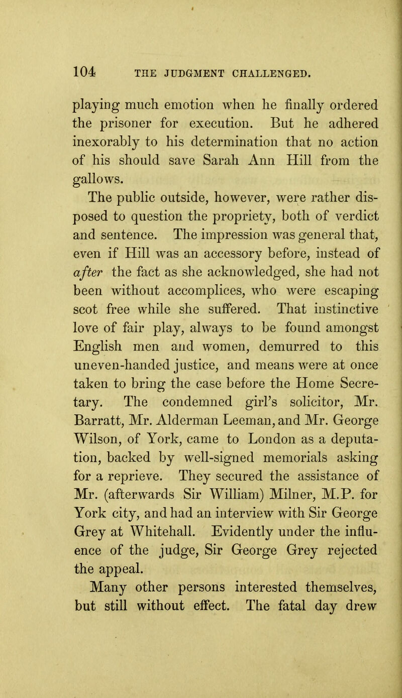 playing much emotion when he finally ordered the prisoner for execution. But he adhered inexorably to his determination that no action of his should save Sarah Ann Hill from the gallows. The public outside, however, were rather dis- posed to question the propriety, both of verdict and sentence. The impression was general that, even if Hill was an accessory before, instead of after the fact as she acknowledged, she had not been without accomplices, who were escaping scot free while she suffered. That instinctive love of fair play, always to be found amongst English men and women, demurred to this uneven-handed justice, and means were at once taken to bring the case before the Home Secre- tary. The condemned girl's solicitor, Mr. Barratt, Mr. Alderman Leeman, and Mr. George Wilson, of York, came to London as a deputa- tion, backed by well-signed memorials asking for a reprieve. They secured the assistance of Mr. (afterwards Sir William) Milner, M.P. for York city, and had an interview with Sir George Grey at Whitehall. Evidently under the influ- ence of the judge, Sir George Grey rejected the appeal. Many other persons interested themselves, but still without effect. The fatal day drew