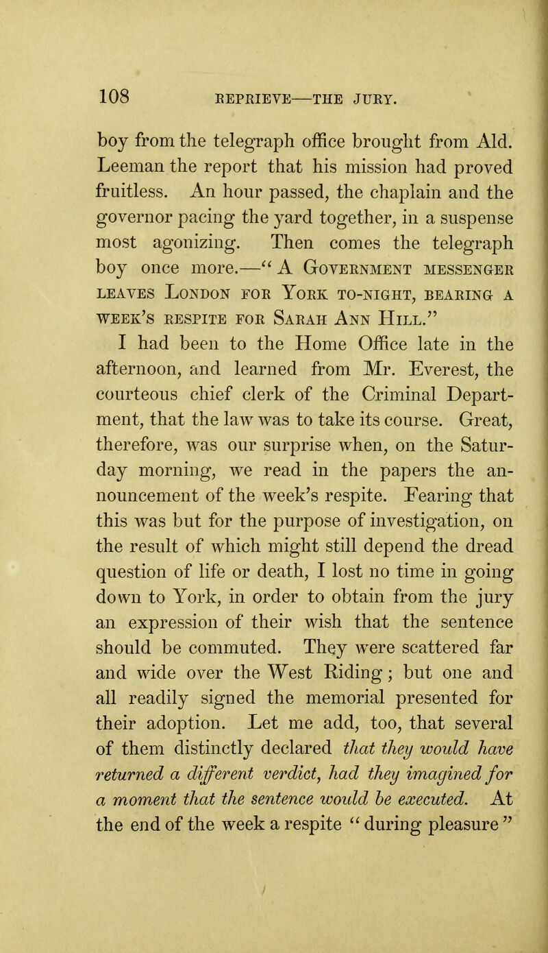 boy from the telegraph office brought from Aid. Leeman the report that his mission had proved fruitless. An hour passed, the chaplain and the governor pacing the yard together, in a suspense most agonizing. Then comes the telegraph boy once more.—A Government messenger LEAVES London for York to-night, bearing a week's respite for Sarah Ann Hill. I had been to the Home Office late in the afternoon, and learned from Mr. Everest, the courteous chief clerk of the Criminal Depart- ment, that the law was to take its course. Great, therefore, was our surprise when, on the Satur- day morning, we read in the papers the an- nouncement of the week's respite. Fearing that this was but for the purpose of investigation, on the result of which might still depend the dread question of life or death, I lost no time in going down to York, in order to obtain from the jury an expression of their wish that the sentence should be commuted. They were scattered far and wide over the West Riding; but one and all readily signed the memorial presented for their adoption. Let me add, too, that several of them distinctly declared that they would have returned a different verdict, had they imagined for a moment that the sentence woidd be executed. At the end of the week a respite ^' during pleasure 