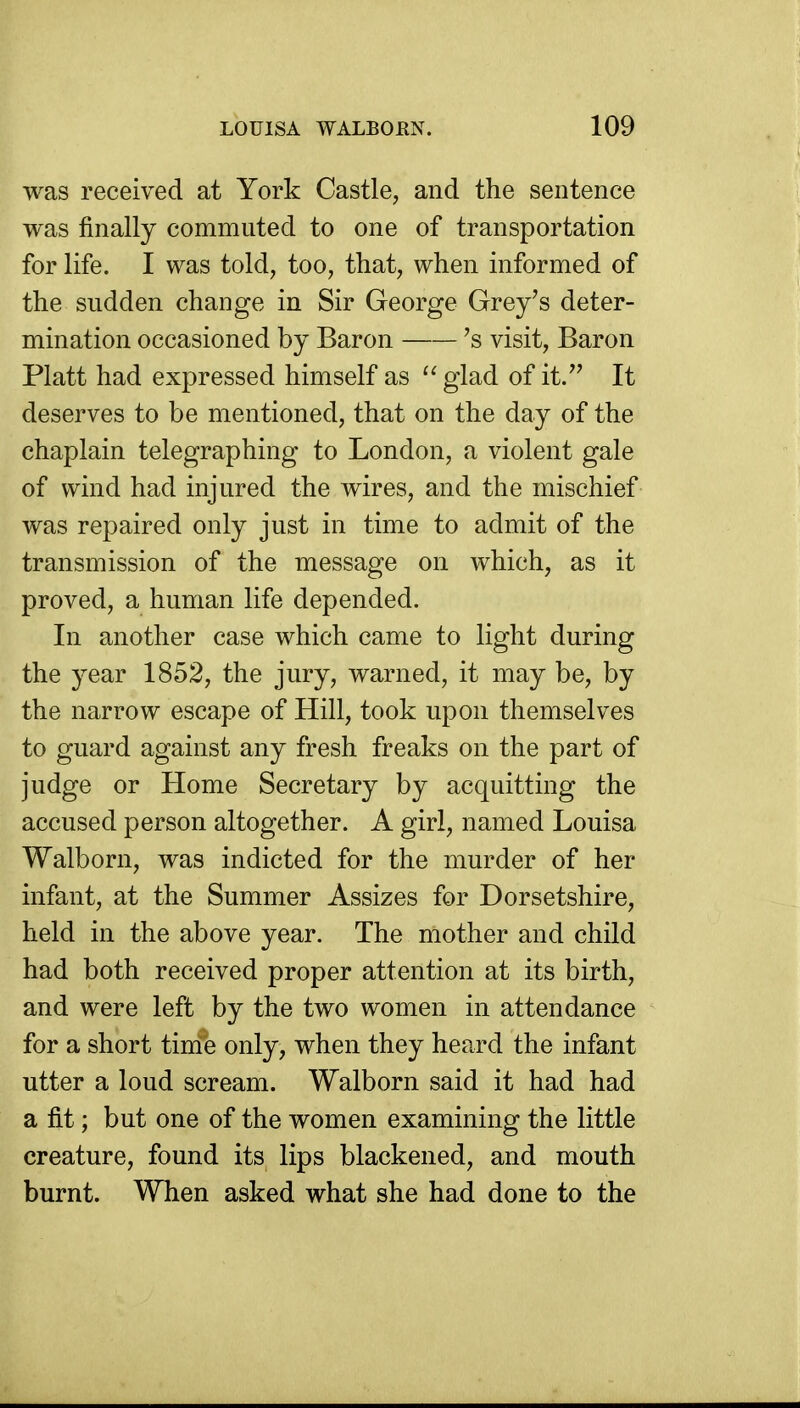 was received at York Castle, and the sentence was finally commuted to one of transportation for life. I was told, too, that, when informed of the sudden change in Sir George Grey's deter- mination occasioned by Baron 's visit. Baron Piatt had expressed himself as  glad of it. It deserves to be mentioned, that on the day of the chaplain telegraphing to London, a violent gale of wind had injured the wires, and the mischief was repaired only just in time to admit of the transmission of the message on which, as it proved, a human life depended. In another case which came to light during the year 1852, the jury, warned, it may be, by the narrow escape of Hill, took upon themselves to guard against any fresh freaks on the part of judge or Home Secretary by acquitting the accused person altogether. A girl, named Louisa Walborn, was indicted for the murder of her infant, at the Summer Assizes for Dorsetshire, held in the above year. The mother and child had both received proper attention at its birth, and were left by the two women in attendance for a short tinie only, when they heard the infant utter a loud scream. Walborn said it had had a fit; but one of the women examining the little creature, found its lips blackened, and mouth burnt. When asked what she had done to the