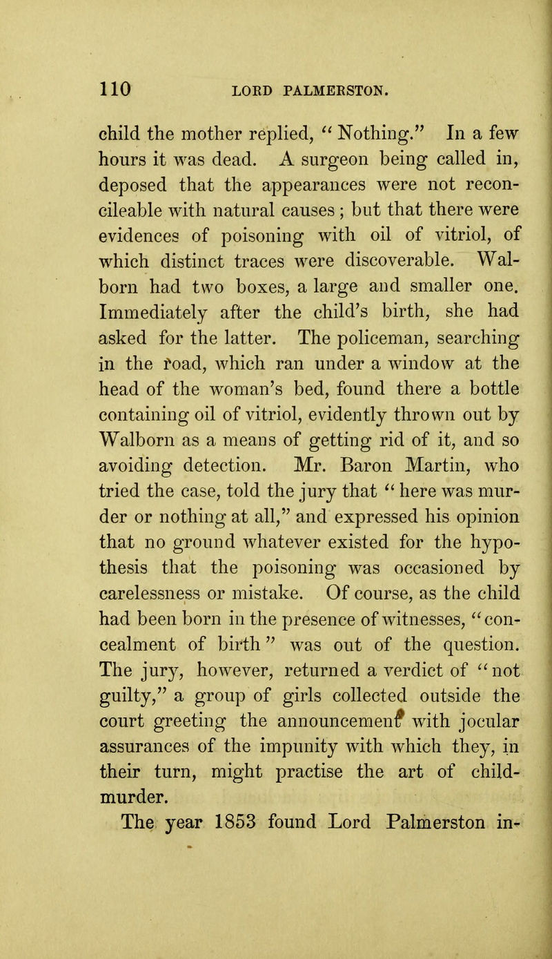 child the mother replied, Nothing. In a few hours it was dead. A surgeon being called in, deposed that the appearances were not recon- cileable with natural causes ; but that there were evidences of poisoning with oil of vitriol, of which distinct traces were discoverable. Wal- born had two boxes, a large and smaller one. Immediately after the child's birth, she had asked for the latter. The policeman, searching in the foad, which ran under a window at the head of the woman's bed, found there a bottle containing oil of vitriol, evidently thrown out by Walborn as a means of getting rid of it, and so avoiding detection. Mr. Baron Martin, who tried the case, told the jury that here was mur- der or nothing at all, and expressed his opinion that no ground whatever existed for the hypo- thesis that the poisoning was occasioned by carelessness or mistake. Of course, as the child had been born in the presence of witnesses, ''con- cealment of birth was out of the question. The jury, however, returned a verdict of ''not guilty, a group of girls collected outside the court greeting the announcemenf with jocular assurances of the impunity with which they, in their turn, might practise the art of child- murder. The year 1853 found Lord Palmerston in-