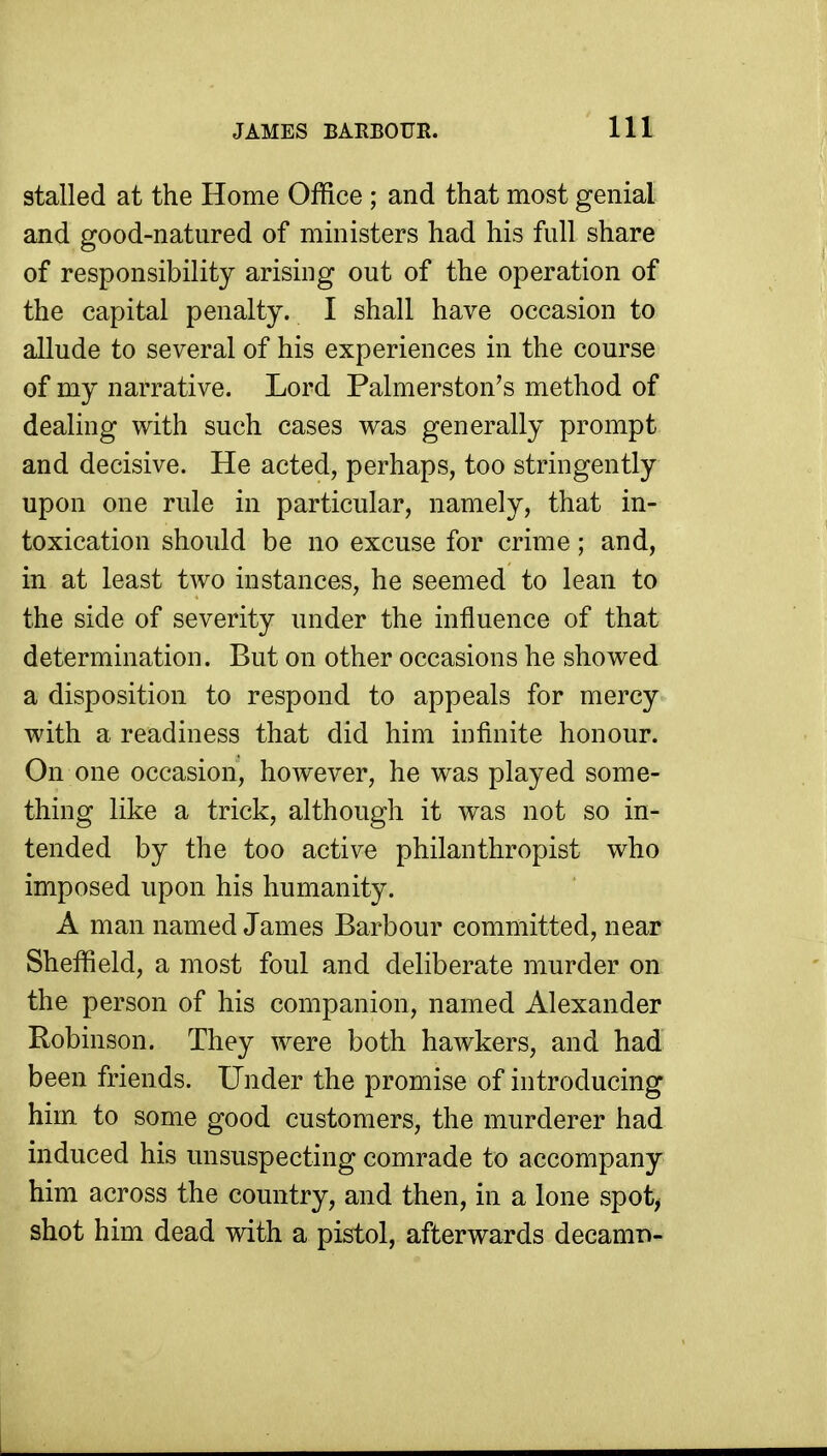 stalled at the Home Office ; and that most genial and good-natured of ministers had his full share of responsibility arising out of the operation of the capital penalty. I shall have occasion to allude to several of his experiences in the course of my narrative. Lord Palmerston's method of dealing with such cases was generally prompt and decisive. He acted, perhaps, too stringently upon one rule in particular, namely, that in- toxication should be no excuse for crime; and, in at least two instances, he seemed to lean to the side of severity under the influence of that determination. But on other occasions he showed a disposition to respond to appeals for mercy with a readiness that did him infinite honour. On one occasion, however, he was played some- thing like a trick, although it was not so in- tended by the too active philanthropist who imposed upon his humanity. A man named James Barbour committed, near Sheffield, a most foul and deliberate murder on the person of his companion, named Alexander Robinson. They were both hawkers, and had been friends. Under the promise of introducing him to some good customers, the murderer had induced his unsuspecting comrade to accompany him across the country, and then, in a lone spot, shot him dead with a pistol, afterwards decamr»-