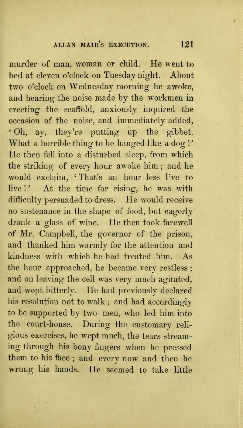 murder of man, woman or child. He went to bed at eleven o'clock on Tuesday night. About two o'clock on Wednesday morning he awoke, and hearing the noise made by the workmen in erecting the scaffold, anxiously inquired the occasion of the noise, and immediately added, ' Oh, ay, they're putting up the gibbet. What a horrible thing to be hanged like a dog !' He then fell into a disturbed sleep, from which the striking of every hour awoke him ; and he would exclaim, ' That's an hour less I've to live !' At the time for rising, he was with difficulty persuaded to dress. He would receive no sustenance in the shape of food, but eagerly drank a glass of wine. He then took farewell of Mr. Campbell, the governor of the prison, and thanked him warmly for the attention and kindness with which he had treated him. As the hour approached, he became very restless ; and on leaving the cell was very much agitated, and wept bitterly. He had previously declared his resolution not to walk ; and had accordingly to be supported by two men, who led him into the court-house. During the customary reli- gious exercises, he wept much, the tears stream- ing through his bony fingers when he pressed them to his fkce ; and every now and then he wrung his hands. He seemed to take little