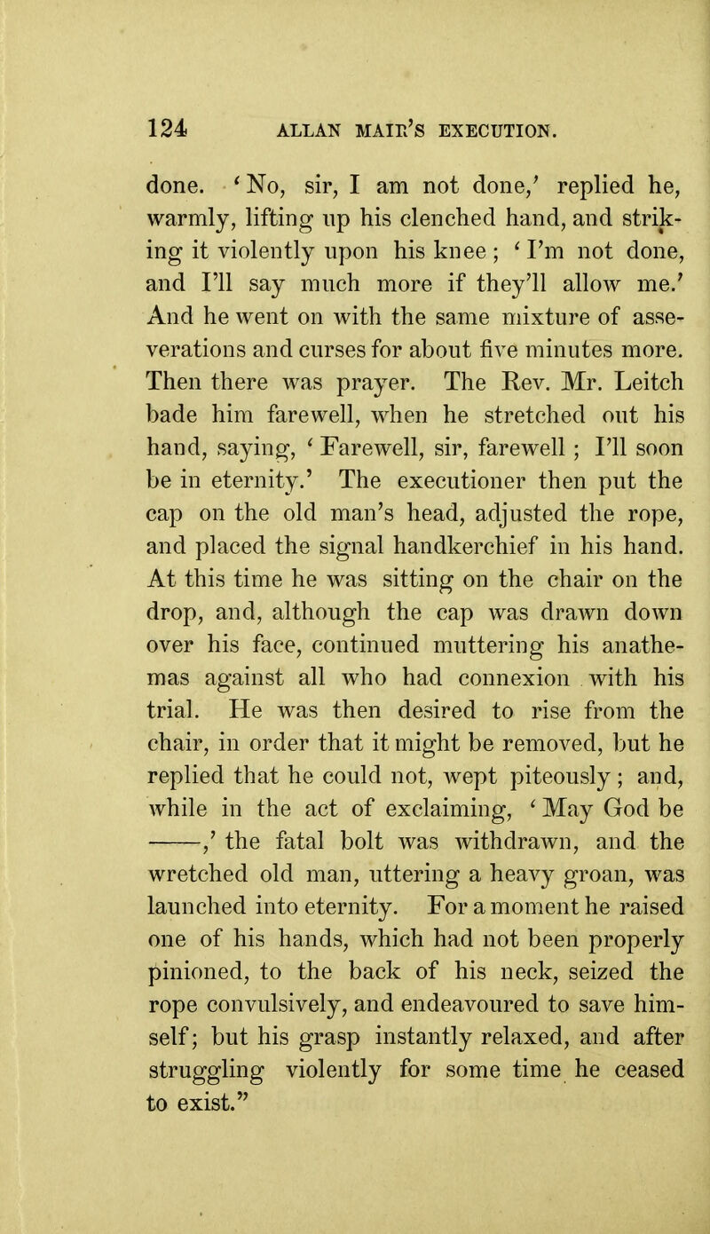 done. ^ No, sir, I am not done,^ replied he, warmly, lifting up his clenched hand, and strik- ing it violently upon his knee ; ^ I'm not done, and I'll say much more if they'll allow me.' And he went on with the same mixture of asse- verations and curses for about five minutes more. Then there Avas prayer. The Eev. Mr. Leitch bade him farewell, when he stretched out his hand, saying, ' Farewell, sir, farewell ; I'll soon be in eternity,' The executioner then put the cap on the old man's head, adjusted the rope, and placed the signal handkerchief in his hand. At this time he was sitting on the chair on the drop, and, although the cap was drawn down over his face, continued muttering his anathe- mas against all who had connexion with his trial. He was then desired to rise from the chair, in order that it might be removed, but he replied that he could not, wept piteously; and, while in the act of exclaiming, ' May God be -,' the fatal bolt was withdrawn, and the wretched old man, uttering a heavy groan, was launched into eternity. For a moment he raised one of his hands, which had not been properly pinioned, to the back of his neck, seized the rope convulsively, and endeavoured to save him- self ; but his grasp instantly relaxed, and after struggling violently for some time he ceased to exist.