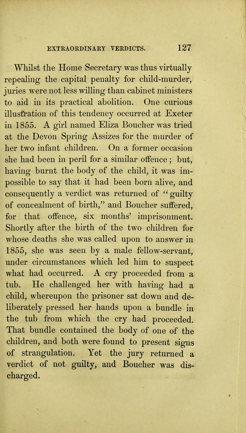 Whilst the Home Secretary was thus virtually repealing the capital penalty for child-murder, juries were not less willing than cabinet ministers to aid in its practical abolition. One curious illustration of this tendency occurred at Exeter in 1855. A girl named Eliza Boucher was tried at the Devon Spring Assizes for the murder of her two infant children. On a former occasion she had been in peril for a similar oifence; but, having burnt the body of the child, it was im- possible to say that it had been born alive, and consequently a verdict was returned of '^guilty of concealment of birth, and Boucher suffered, for that offence, six months' imprisonment. Shortly after the birth of the two children for whose deaths she was called upon to answer in 1855, she was seen by a male fellow-servant, under circumstances which led him to suspect what had occurred. A cry proceeded from a tub. He challenged her with having had a child, whereupon the prisoner sat down and de- liberately pressed her hands upon a bundle in the tub from which the cry had proceeded. That bundle contained the body of one of the children, and both were found to present signs of strangulation. Yet the jury returned a verdict of not guilty, and Boucher was dis- charged.