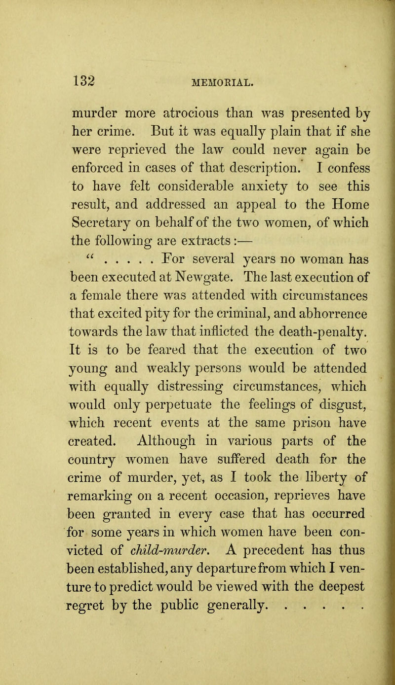 murder more atrocious than was presented by her crime. But it was equally plain that if she were reprieved the law could never again be enforced in cases of that description. I confess to have felt considerable anxiety to see this result, and addressed an appeal to the Home Secretary on behalf of the two women, of which the following are extracts :— For several years no woman has been executed at Newgate. The last execution of a female there was attended with circumstances that excited pity for the criminal, and abhorrence towards the law that inflicted the death-penalty. It is to be feared that the execution of two young and weakly persons would be attended with equally distressing circumstances, which would only perpetuate the feelings of disgust, which recent events at the same prison have created. Although in various parts of the country women have suffered death for the crime of murder, yet, as I took the liberty of remarking on a recent occasion, reprieves have been granted in every case that has occurred for some years in which women have been con- victed of child-murder. A precedent has thus been established, any departure from which I ven- ture to predict would be viewed with the deepest regret by the public generally