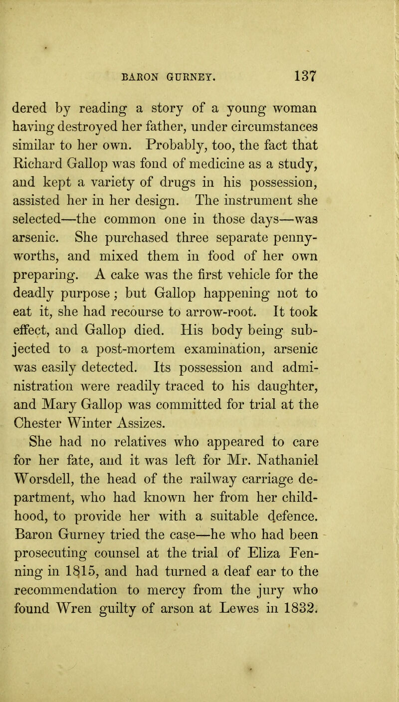 dered by reading a story of a young woman having destroyed her father, under circumstances similar to her own. Probably, too, the fact that Richard Gallop was fond of medicine as a study, and kept a variety of drugs in his possession, assisted her in her design. The instrument she selected—the common one in those days—was arsenic. She purchased three separate penny- worths, and mixed them in food of her own preparing. A cake was the first vehicle for the deadly purpose; but Gallop happening not to eat it, she had recourse to arrow-root. It took effect, and Gallop died. His body being sub- jected to a post-mortem examination, arsenic was easily detected. Its possession and admi- nistration were readily traced to his daughter, and Mary Gallop was committed for trial at the Chester Winter Assizes. She had no relatives who appeared to care for her fate, and it was left for Mr. Nathaniel Worsdell, the head of the railway carriage de- partment, who had known her from her child- hood, to provide her with a suitable d.efence. Baron Gurney tried the case—he who had been prosecuting counsel at the trial of Eliza Pen- ning in 1815, and had turned a deaf ear to the recommendation to mercy from the jury who found Wren guilty of arson at Lewes in 1832.