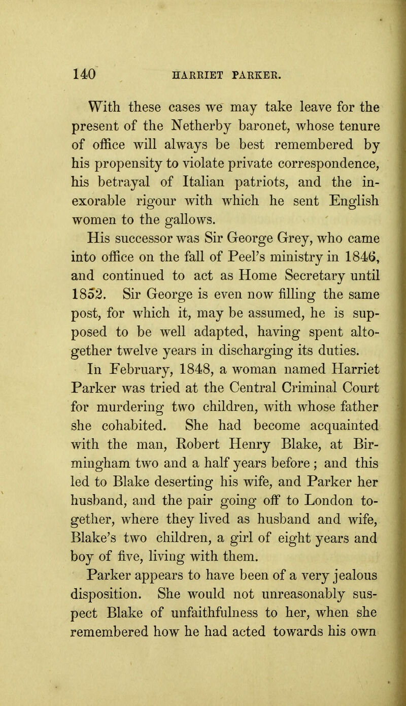 With these cases we may take leave for the present of the Netherby baronet, whose tenure of office will always be best remembered by his propensity to violate private correspondence, his betrayal of Italian patriots, and the in- exorable rigour with which he sent English women to the gallows. His successor was Sir George Grey, who came into office on the fall of Peel's ministry in 1846, and continued to act as Home Secretary until 1852. Sir George is even now filling the same post, for which it, may be assumed, he is sup- posed to be well adapted, having spent alto- gether twelve years in discharging its duties. In February, 1848, a woman named Harriet Parker was tried at the Central Criminal Court for murdering two children, with whose father she cohabited. She had become acquainted with the man, Robert Henry Blake, at Bir- mingham two and a half years before ; and this led to Blake deserting his wife, and Parker her husband, and the pair going oif to London to- gether, where they lived as husband and wife, Blake's two children, a girl of eight years and boy of five, living with them. Parker appears to have been of a very jealous disposition. She would not unreasonably sus- pect Blake of unfaithfulness to her, when she remembered how he had acted towards his own