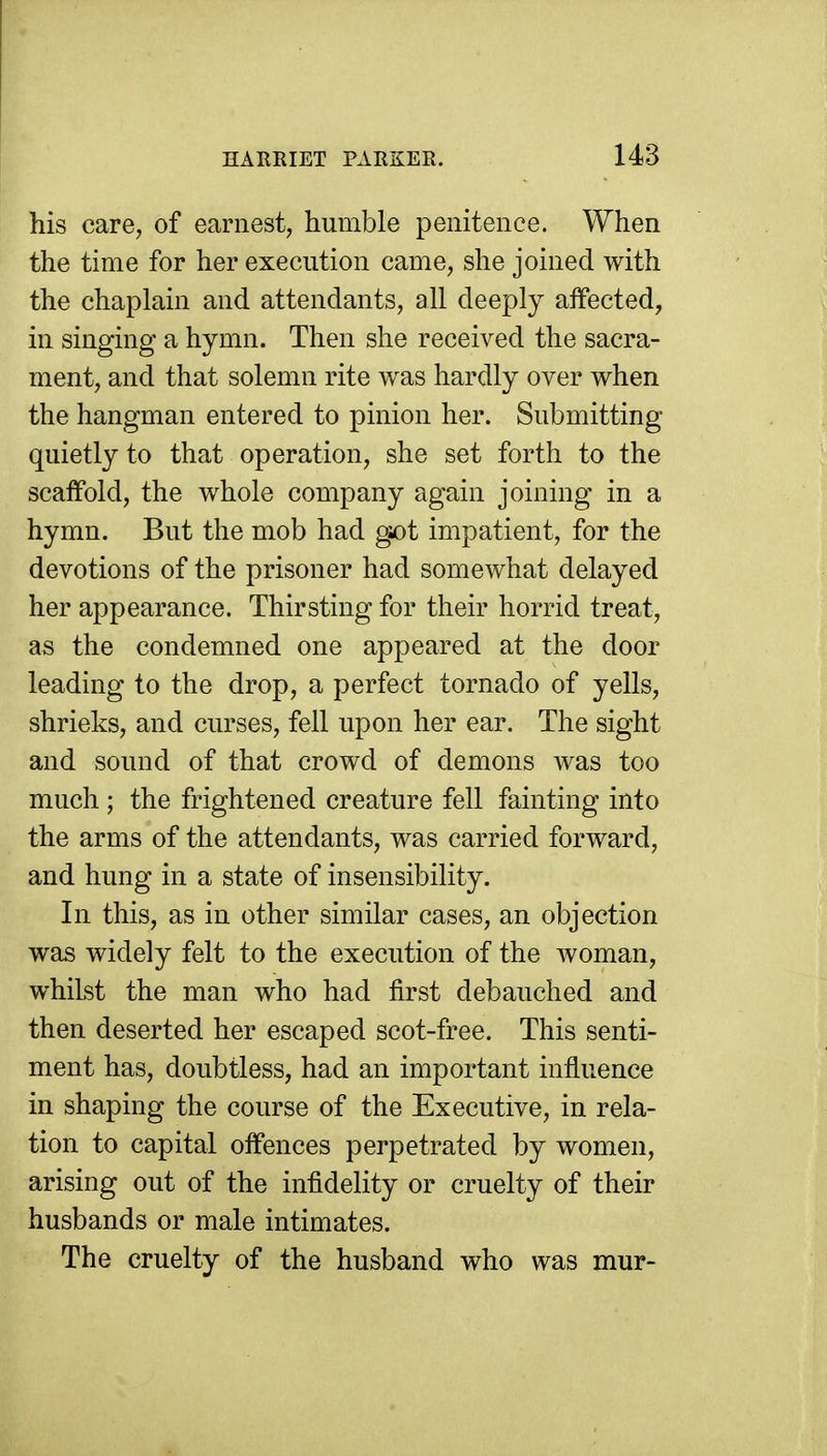 his care, of earnest, humble penitence. When the time for her execution came, she joined with the chaplain and attendants, all deeply aifected, in singing a hymn. Then she received the sacra- ment, and that solemn rite was hardly over when the hangman entered to pinion her. Submitting quietly to that operation, she set forth to the scaffold, the whole company again joining in a hymn. But the mob had g-ot impatient, for the devotions of the prisoner had somewhat delayed her appearance. Thirsting for their horrid treat, as the condemned one appeared at the door leading to the drop, a perfect tornado of yells, shrieks, and curses, fell upon her ear. The sight and sound of that crowd of demons was too much ; the frightened creature fell fainting into the arms of the attendants, was carried forward, and hung in a state of insensibility. In this, as in other similar cases, an objection was widely felt to the execution of the woman, whilst the man who had first debauched and then deserted her escaped scot-free. This senti- ment has, doubtless, had an important influence in shaping the course of the Executive, in rela- tion to capital offences perpetrated by women, arising out of the infidelity or cruelty of their husbands or male intimates. The cruelty of the husband who was mur-