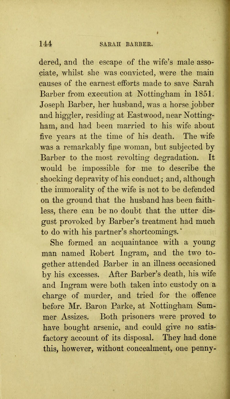 dered, and the escape of the wife's male asso- ciate, whilst she was convicted, were the main causes of the earnest efforts made to save Sarah Barber from execution at Nottingham in 1851. Joseph Barber, her husband, was a horse jobber and higgler, residing at Eastwood, near Notting- ham, and had been married to his Avife about five years at the time of his death. The wife was a remarkably fine woman, but subjected by Barber to the most revolting degradation. It would be impossible for me to describe the shocking depravity of his conduct; and, although the immorality of the wife is not to be defended on the ground that the husband has been faith- less, there can be no doubt that the utter dis- gust provoked by Barber's treatment had much to do with his partner's shortcomings. * She formed an acquaintance with a young man named Robert Ingram, and the two to- gether attended Barber in an illness occasioned by his excesses. After Barber's death, his wife and Ingram were both taken into custody on a charge of murder, and tried for the offence before Mr. Baron Parke, at Nottingham Sum- mer Assizes. Both prisoners were proved to have bought arsenic, and could give no satis- factory account of its disposal. They had done this, however, without concealment, one penny-