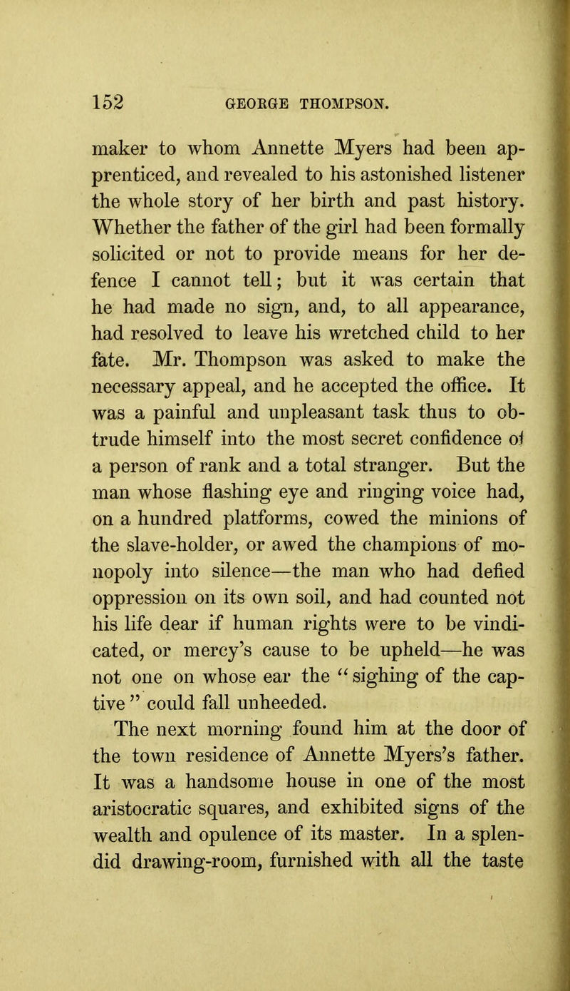 maker to whom Annette Myers had been ap- prenticed, and revealed to his astonished listener the whole story of her birth and past history. Whether the father of the girl had been formally solicited or not to provide means for her de- fence I cannot tell; but it was certain that he had made no sign, and, to all appearance, had resolved to leave his wretched child to her fate. Mr. Thompson was asked to make the necessary appeal, and he accepted the office. It was a painful and unpleasant task thus to ob- trude himself into the most secret confidence oi a person of rank and a total stranger. But the man whose flashing eye and ringing voice had, on a hundred platforms, cowed the minions of the slave-holder, or awed the champions of mo- nopoly into silence—the man who had defied oppression on its own soil, and had counted not his life dear if human rights were to be vindi- cated, or mercy's cause to be upheld—he was not one on whose ear the  sighing of the cap- tive  could fall unheeded. The next morning found him at the door of the town residence of Annette Myers's father. It was a handsome house in one of the most aristocratic squares, and exhibited signs of the wealth and opulence of its master. In a splen- did drawing-room, furnished with all the taste