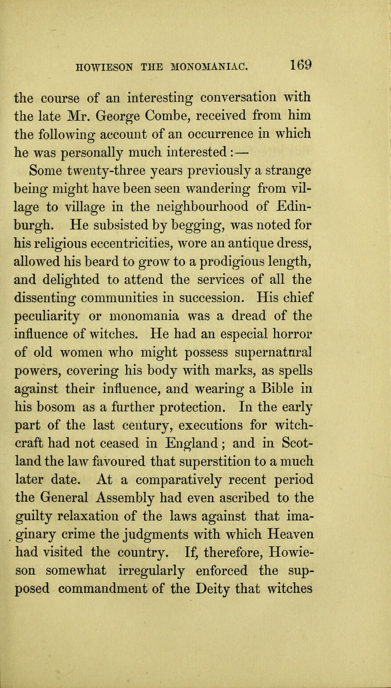 the course of an interesting conversation with the late Mr. George Combe, received from him the following account of an occurrence in which he was personally much interested :— Some twenty-three years previously a strange being might have been seen wandering from vil- lage to village in the neighbourhood of Edin- burgh. He subsisted by begging, was noted for his religious eccentricities, wore an antique dresS, allowed his beard to grow to a prodigious length, and delighted to attend the services of all the dissenting communities in succession. His chief peculiarity or monomania was a dread of the influence of witches. He had an especial horror of old women who might possess supernatural powers, covering his body with marks, as spells against their influence, and wearing a Bible in his bosom as a further protection. In the early part of the last century, executions for witch- craft had not ceased in England; and in Scot- land the law favoured that superstition to a much later date. At a comparatively recent period the General Assembly had even ascribed to the guilty relaxation of the laws against that ima- . ginary crime the judgments with which Heaven had visited the country. If, therefore, Howie- son somewhat irregularly enforced the sup- posed commandment of the Deity that witches